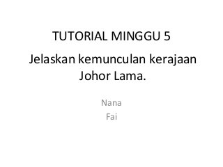 TUTORIAL MINGGU 5
Nana
Fai
Jelaskan kemunculan kerajaan
Johor Lama.
 