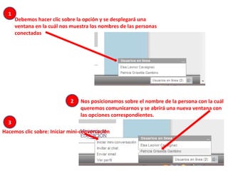Debemos hacer clic sobre la opción y se desplegará una ventana en la cuál nos muestra los nombres de las personas conectadas Nos posicionamos sobre el nombre de la persona con la cuál queremos comunicarnos y se abrirá una nueva ventana con las opciones correspondientes. Hacemos clic sobre: Iniciar mini-conversación 1 3 2 