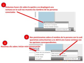 Debemos hacer clic sobre la opción y se desplegará una
ventana en la cuál nos muestra los nombres de las personas
conectadas
Nos posicionamos sobre el nombre de la persona con la cuál
queremos comunicarnos y se abrirá una nueva ventana con
las opciones correspondientes.
Hacemos clic sobre: Iniciar mini-conversación
1
3
2
 