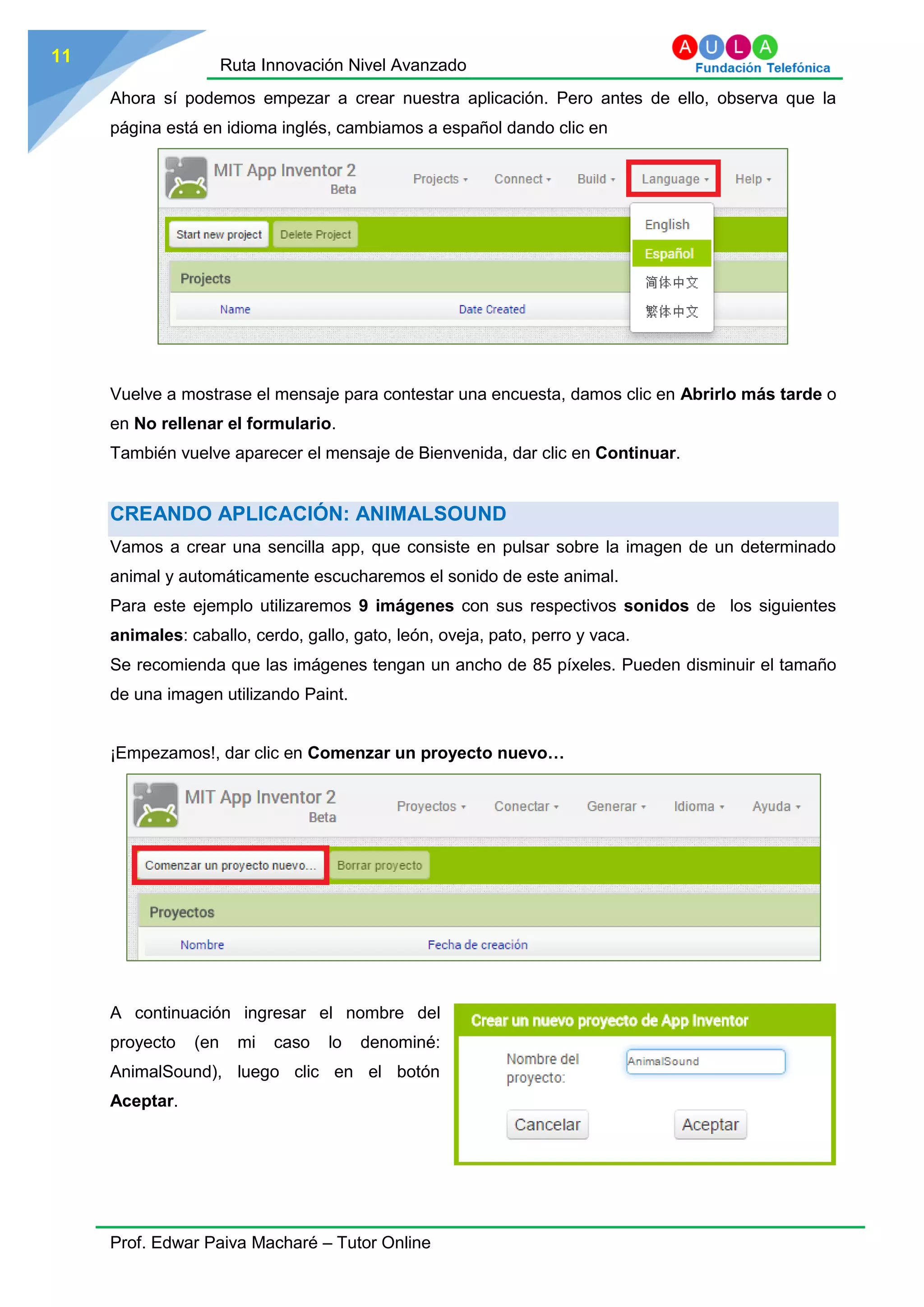 Ruta Innovación Nivel Avanzado
Prof. Edwar Paiva Macharé – Tutor Online
11
Ahora sí podemos empezar a crear nuestra aplicación. Pero antes de ello, observa que la
página está en idioma inglés, cambiamos a español dando clic en
Vuelve a mostrase el mensaje para contestar una encuesta, damos clic en Abrirlo más tarde o
en No rellenar el formulario.
También vuelve aparecer el mensaje de Bienvenida, dar clic en Continuar.
CREANDO APLICACIÓN: ANIMALSOUND
Vamos a crear una sencilla app, que consiste en pulsar sobre la imagen de un determinado
animal y automáticamente escucharemos el sonido de este animal.
Para este ejemplo utilizaremos 9 imágenes con sus respectivos sonidos de los siguientes
animales: caballo, cerdo, gallo, gato, león, oveja, pato, perro y vaca.
Se recomienda que las imágenes tengan un ancho de 85 píxeles. Pueden disminuir el tamaño
de una imagen utilizando Paint.
¡Empezamos!, dar clic en Comenzar un proyecto nuevo…
A continuación ingresar el nombre del
proyecto (en mi caso lo denominé:
AnimalSound), luego clic en el botón
Aceptar.
 