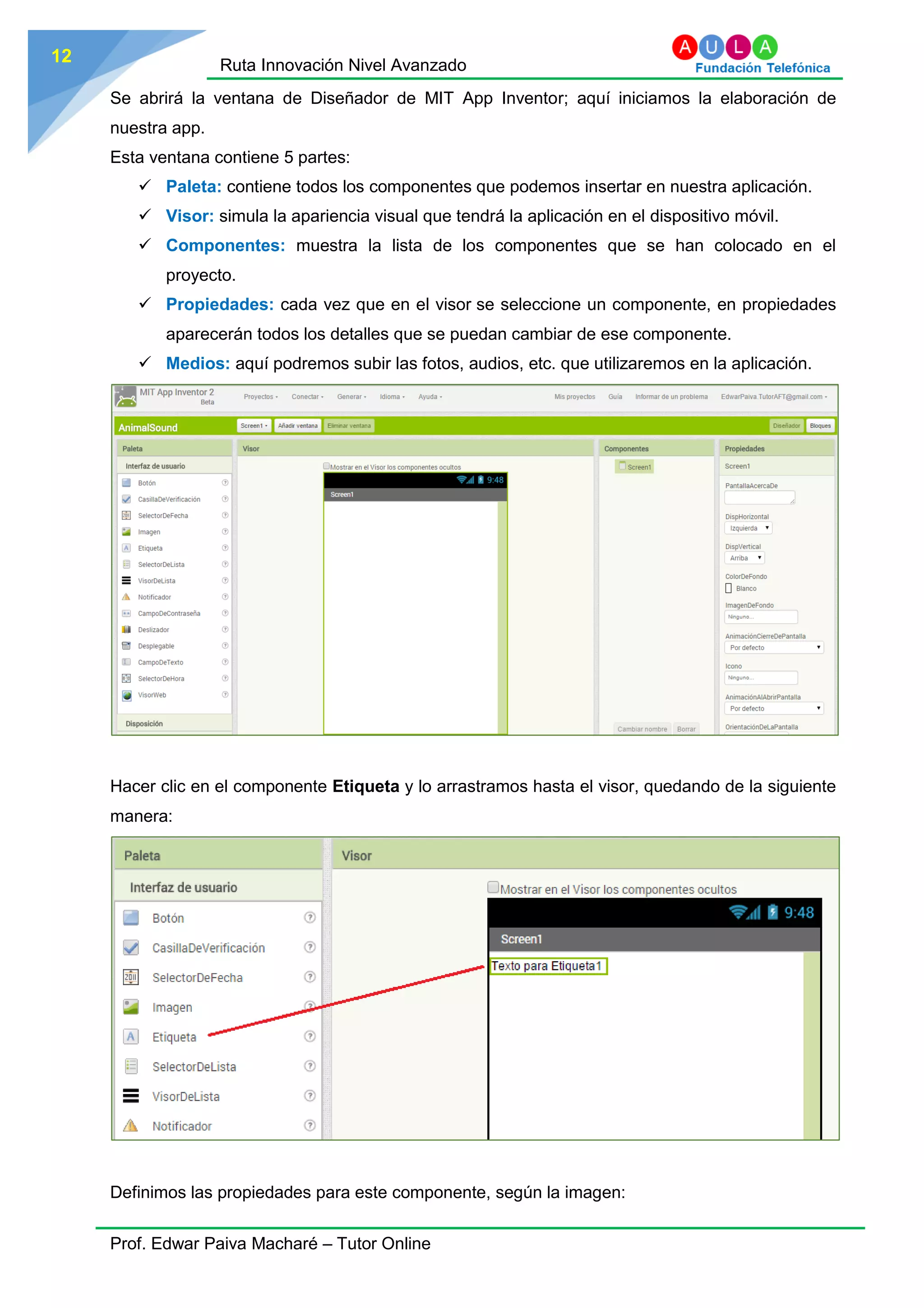 Ruta Innovación Nivel Avanzado
Prof. Edwar Paiva Macharé – Tutor Online
12
Se abrirá la ventana de Diseñador de MIT App Inventor; aquí iniciamos la elaboración de
nuestra app.
Esta ventana contiene 5 partes:
 Paleta: contiene todos los componentes que podemos insertar en nuestra aplicación.
 Visor: simula la apariencia visual que tendrá la aplicación en el dispositivo móvil.
 Componentes: muestra la lista de los componentes que se han colocado en el
proyecto.
 Propiedades: cada vez que en el visor se seleccione un componente, en propiedades
aparecerán todos los detalles que se puedan cambiar de ese componente.
 Medios: aquí podremos subir las fotos, audios, etc. que utilizaremos en la aplicación.
Hacer clic en el componente Etiqueta y lo arrastramos hasta el visor, quedando de la siguiente
manera:
Definimos las propiedades para este componente, según la imagen:
 