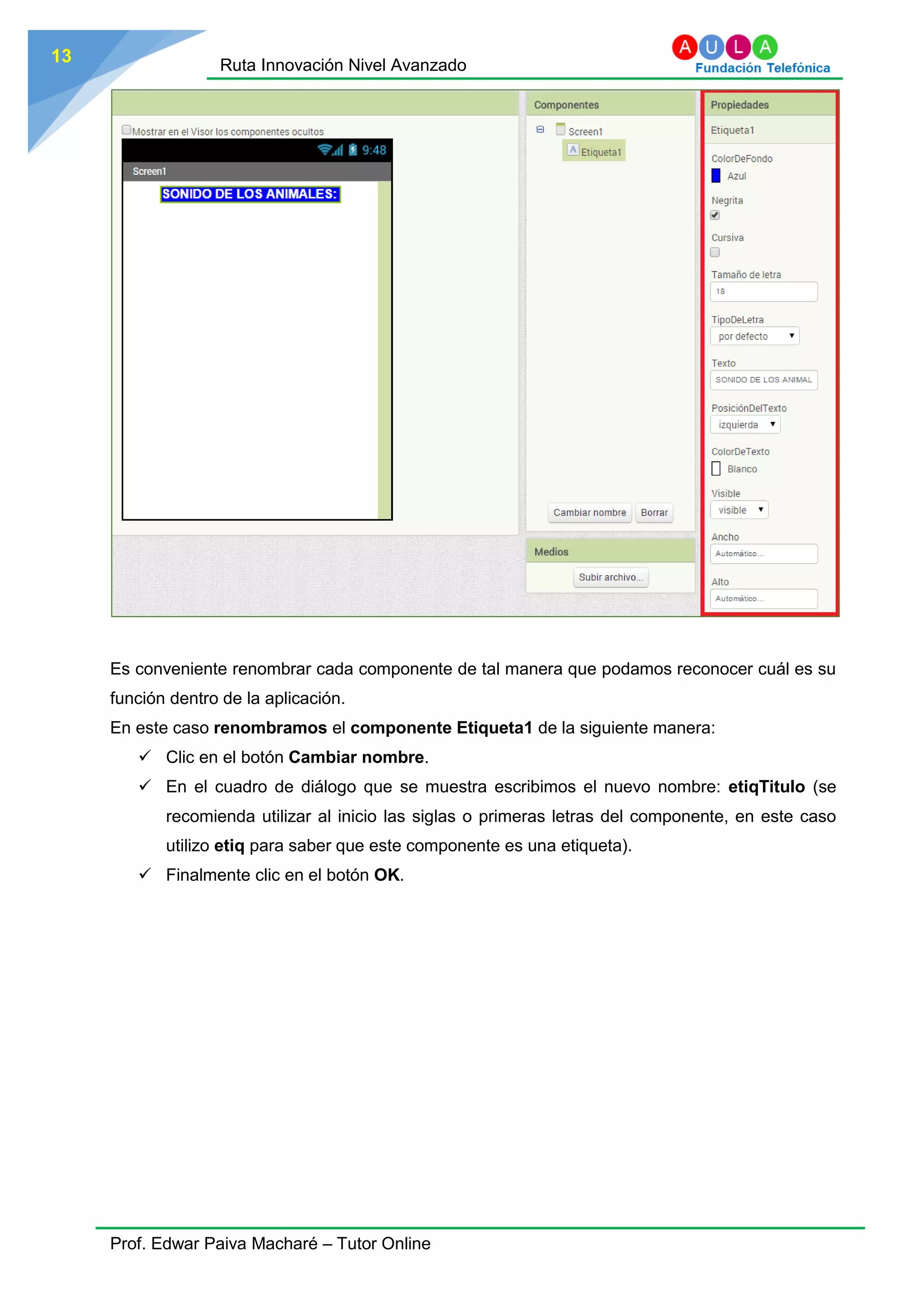 Ruta Innovación Nivel Avanzado
Prof. Edwar Paiva Macharé – Tutor Online
13
Es conveniente renombrar cada componente de tal manera que podamos reconocer cuál es su
función dentro de la aplicación.
En este caso renombramos el componente Etiqueta1 de la siguiente manera:
 Clic en el botón Cambiar nombre.
 En el cuadro de diálogo que se muestra escribimos el nuevo nombre: etiqTitulo (se
recomienda utilizar al inicio las siglas o primeras letras del componente, en este caso
utilizo etiq para saber que este componente es una etiqueta).
 Finalmente clic en el botón OK.
 