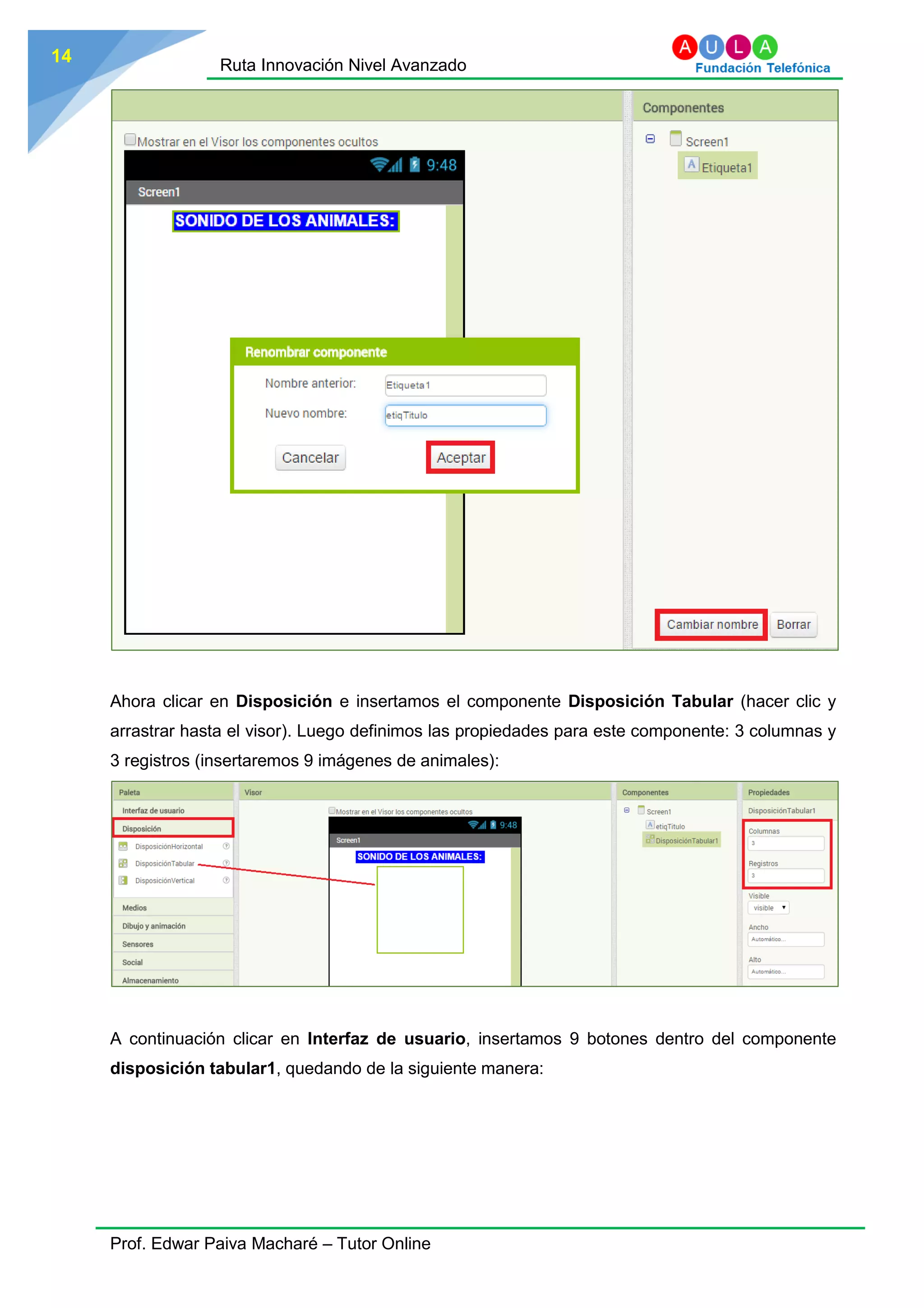 Ruta Innovación Nivel Avanzado
Prof. Edwar Paiva Macharé – Tutor Online
14
Ahora clicar en Disposición e insertamos el componente Disposición Tabular (hacer clic y
arrastrar hasta el visor). Luego definimos las propiedades para este componente: 3 columnas y
3 registros (insertaremos 9 imágenes de animales):
A continuación clicar en Interfaz de usuario, insertamos 9 botones dentro del componente
disposición tabular1, quedando de la siguiente manera:
 