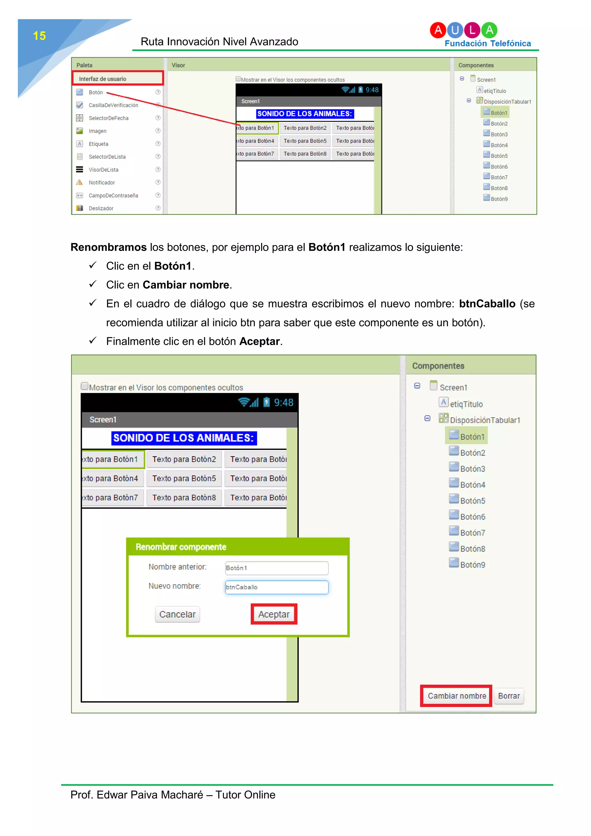 Ruta Innovación Nivel Avanzado
Prof. Edwar Paiva Macharé – Tutor Online
15
Renombramos los botones, por ejemplo para el Botón1 realizamos lo siguiente:
 Clic en el Botón1.
 Clic en Cambiar nombre.
 En el cuadro de diálogo que se muestra escribimos el nuevo nombre: btnCaballo (se
recomienda utilizar al inicio btn para saber que este componente es un botón).
 Finalmente clic en el botón Aceptar.
 