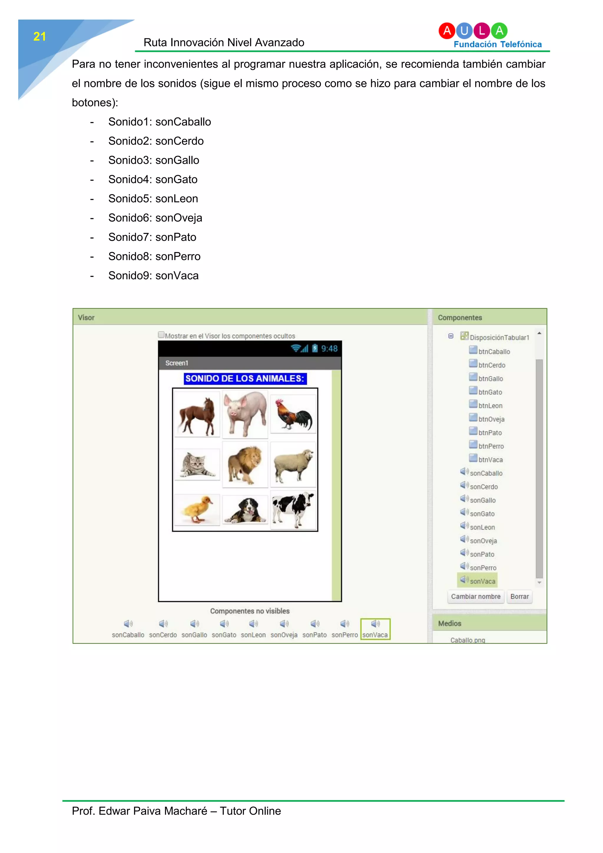 Ruta Innovación Nivel Avanzado
Prof. Edwar Paiva Macharé – Tutor Online
21
Para no tener inconvenientes al programar nuestra aplicación, se recomienda también cambiar
el nombre de los sonidos (sigue el mismo proceso como se hizo para cambiar el nombre de los
botones):
- Sonido1: sonCaballo
- Sonido2: sonCerdo
- Sonido3: sonGallo
- Sonido4: sonGato
- Sonido5: sonLeon
- Sonido6: sonOveja
- Sonido7: sonPato
- Sonido8: sonPerro
- Sonido9: sonVaca
 