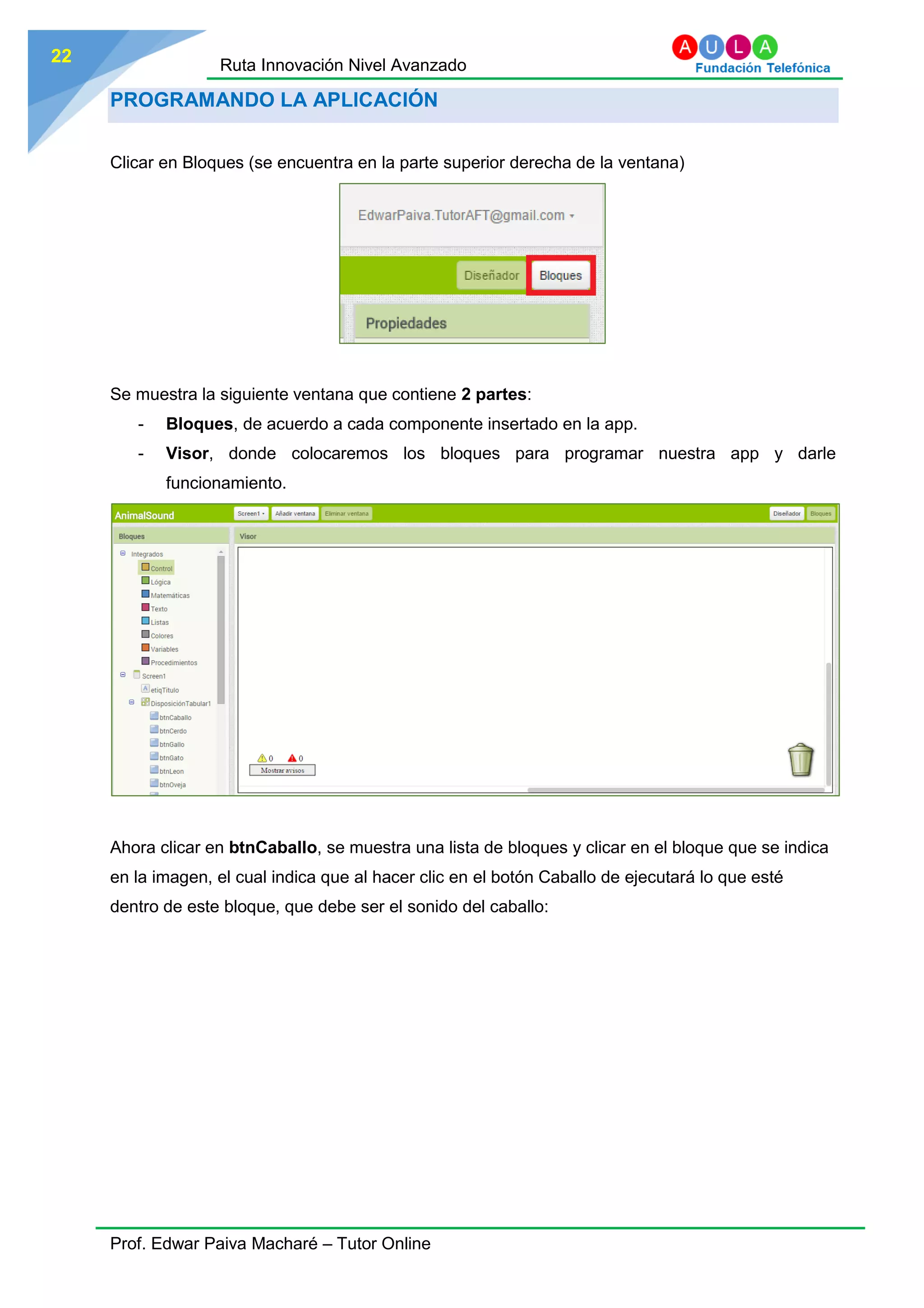 Ruta Innovación Nivel Avanzado
Prof. Edwar Paiva Macharé – Tutor Online
22
PROGRAMANDO LA APLICACIÓN
Clicar en Bloques (se encuentra en la parte superior derecha de la ventana)
Se muestra la siguiente ventana que contiene 2 partes:
- Bloques, de acuerdo a cada componente insertado en la app.
- Visor, donde colocaremos los bloques para programar nuestra app y darle
funcionamiento.
Ahora clicar en btnCaballo, se muestra una lista de bloques y clicar en el bloque que se indica
en la imagen, el cual indica que al hacer clic en el botón Caballo de ejecutará lo que esté
dentro de este bloque, que debe ser el sonido del caballo:
 