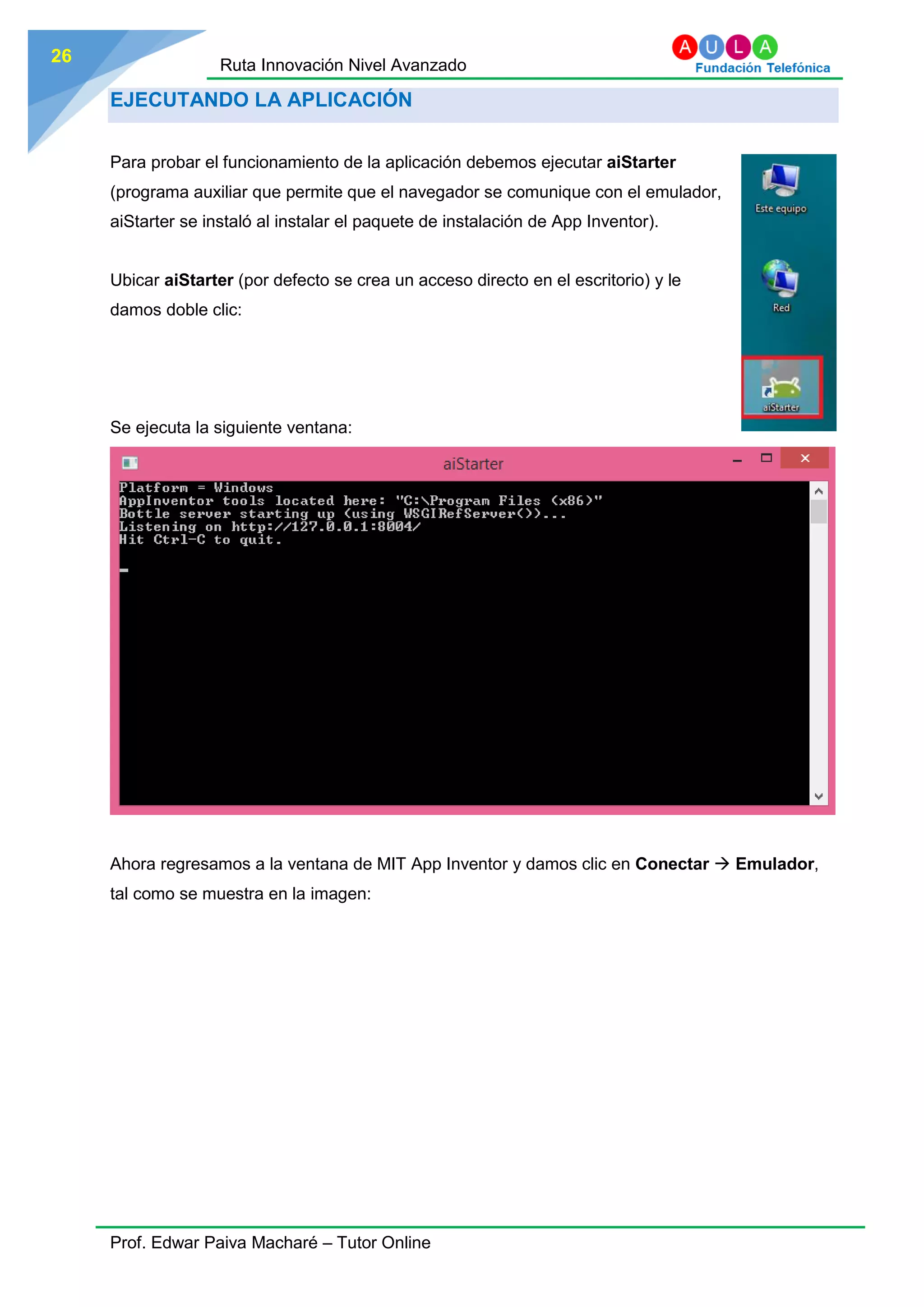 Ruta Innovación Nivel Avanzado
Prof. Edwar Paiva Macharé – Tutor Online
26
EJECUTANDO LA APLICACIÓN
Para probar el funcionamiento de la aplicación debemos ejecutar aiStarter
(programa auxiliar que permite que el navegador se comunique con el emulador,
aiStarter se instaló al instalar el paquete de instalación de App Inventor).
Ubicar aiStarter (por defecto se crea un acceso directo en el escritorio) y le
damos doble clic:
Se ejecuta la siguiente ventana:
Ahora regresamos a la ventana de MIT App Inventor y damos clic en Conectar  Emulador,
tal como se muestra en la imagen:
 