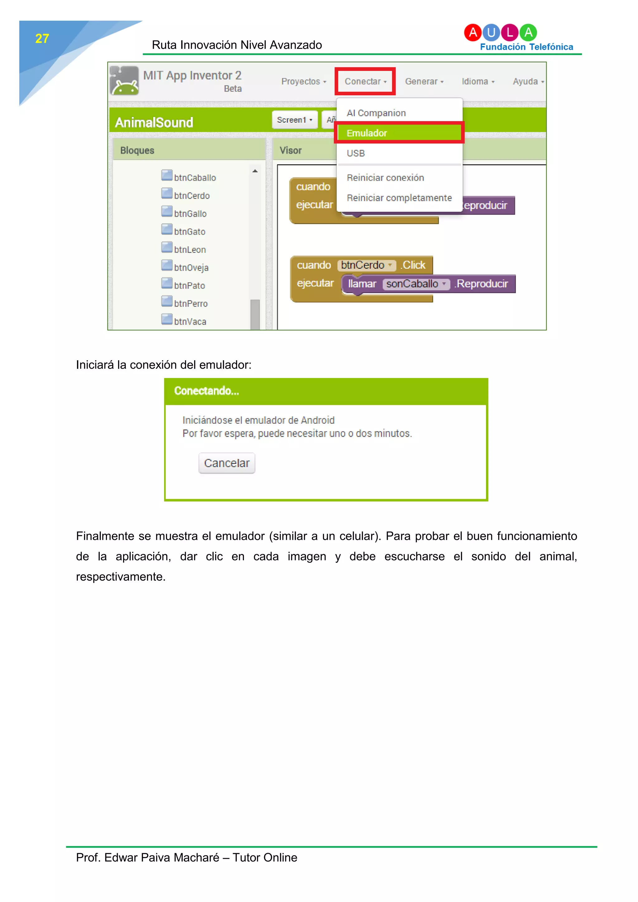 Ruta Innovación Nivel Avanzado
Prof. Edwar Paiva Macharé – Tutor Online
27
Iniciará la conexión del emulador:
Finalmente se muestra el emulador (similar a un celular). Para probar el buen funcionamiento
de la aplicación, dar clic en cada imagen y debe escucharse el sonido del animal,
respectivamente.
 