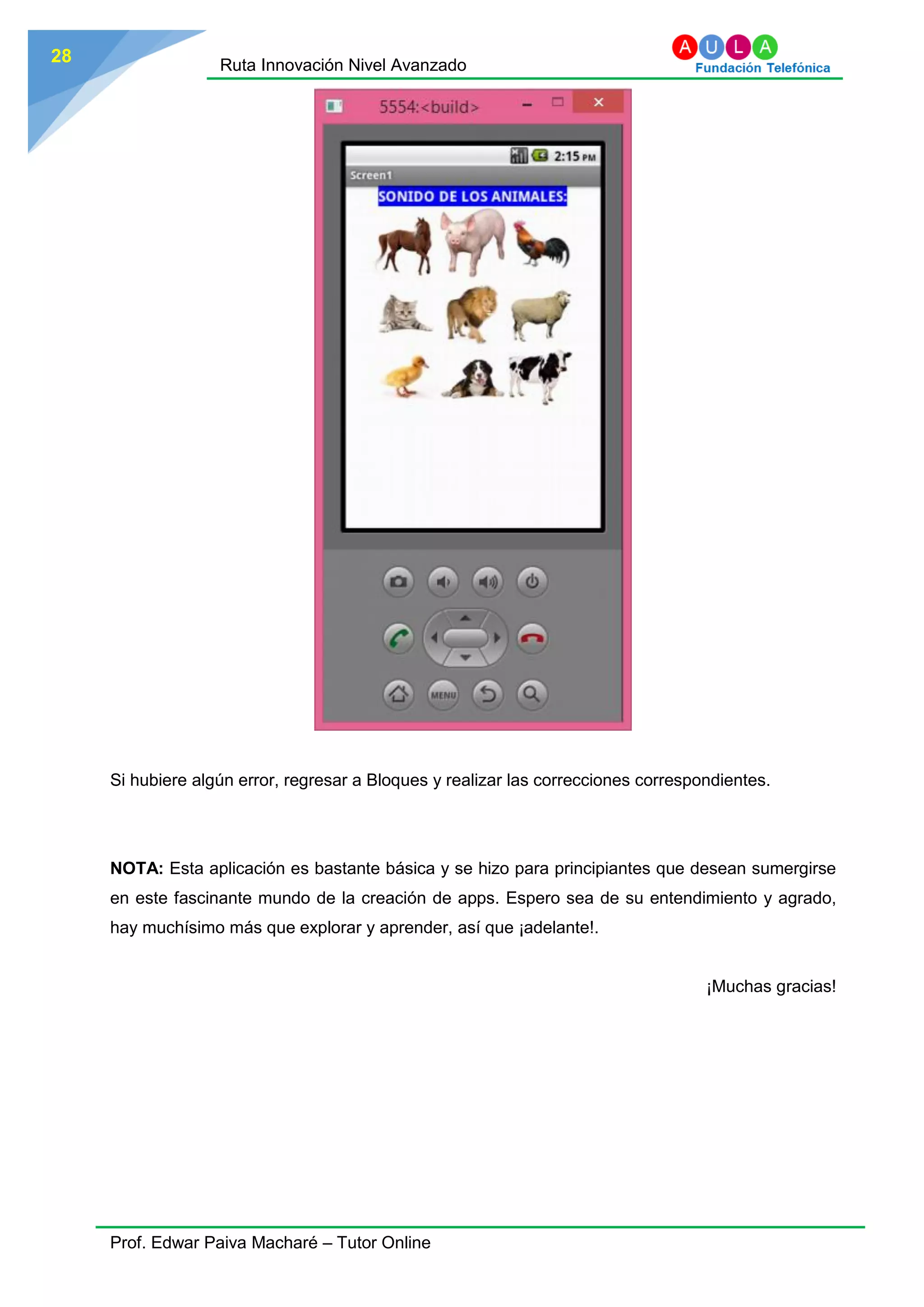 Ruta Innovación Nivel Avanzado
Prof. Edwar Paiva Macharé – Tutor Online
28
Si hubiere algún error, regresar a Bloques y realizar las correcciones correspondientes.
NOTA: Esta aplicación es bastante básica y se hizo para principiantes que desean sumergirse
en este fascinante mundo de la creación de apps. Espero sea de su entendimiento y agrado,
hay muchísimo más que explorar y aprender, así que ¡adelante!.
¡Muchas gracias!
 
