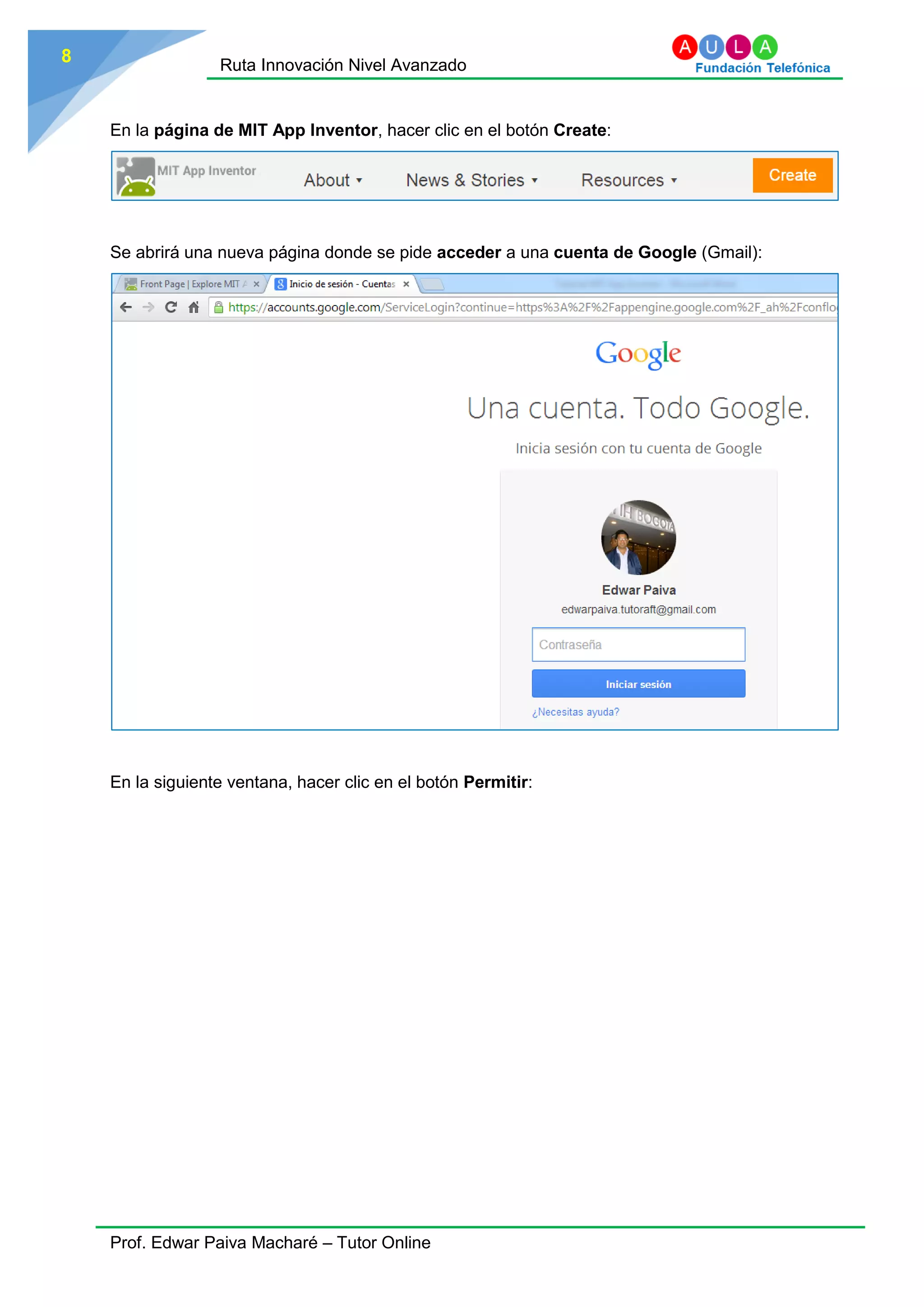 Ruta Innovación Nivel Avanzado
Prof. Edwar Paiva Macharé – Tutor Online
8
En la página de MIT App Inventor, hacer clic en el botón Create:
Se abrirá una nueva página donde se pide acceder a una cuenta de Google (Gmail):
En la siguiente ventana, hacer clic en el botón Permitir:
 