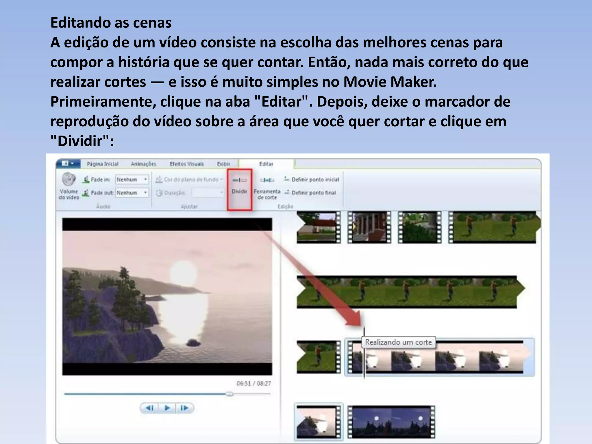 Editando as cenas
A edição de um vídeo consiste na escolha das melhores cenas para
compor a história que se quer contar. Então, nada mais correto do que
realizar cortes — e isso é muito simples no Movie Maker.
Primeiramente, clique na aba "Editar". Depois, deixe o marcador de
reprodução do vídeo sobre a área que você quer cortar e clique em
"Dividir":
 
