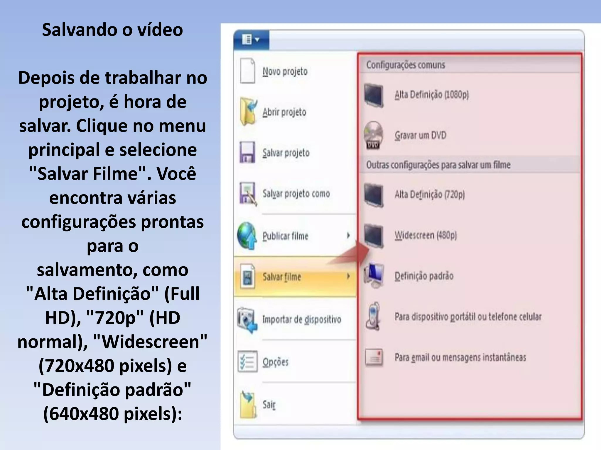 Salvando o vídeo

Depois de trabalhar no
   projeto, é hora de
salvar. Clique no menu
 principal e selecione
 "Salvar Filme". Você
     encontra várias
configurações prontas
         para o
  salvamento, como
 "Alta Definição" (Full
    HD), "720p" (HD
normal), "Widescreen"
   (720x480 pixels) e
  "Definição padrão"
    (640x480 pixels):
 