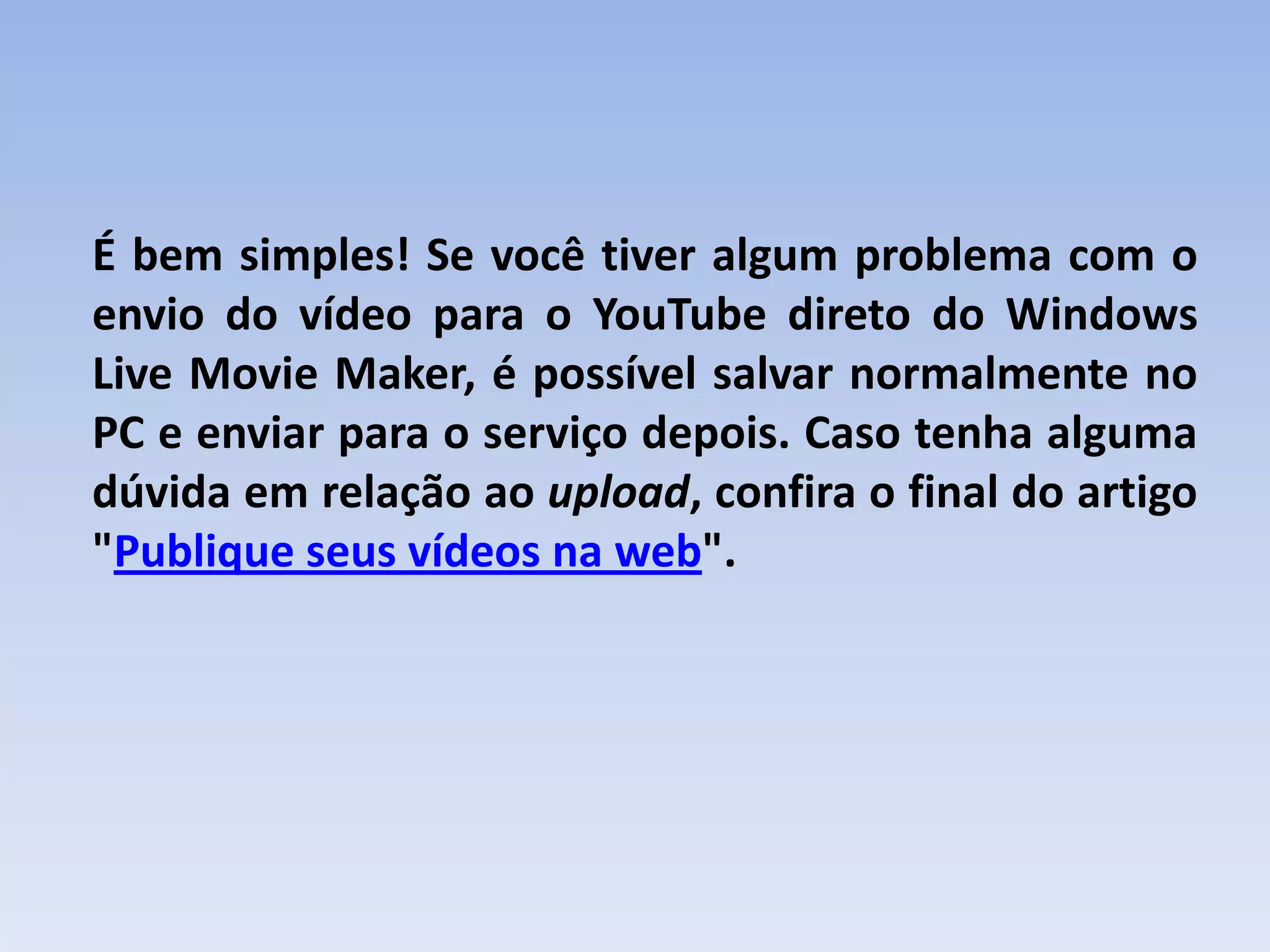 É bem simples! Se você tiver algum problema com o
envio do vídeo para o YouTube direto do Windows
Live Movie Maker, é possível salvar normalmente no
PC e enviar para o serviço depois. Caso tenha alguma
dúvida em relação ao upload, confira o final do artigo
"Publique seus vídeos na web".
 