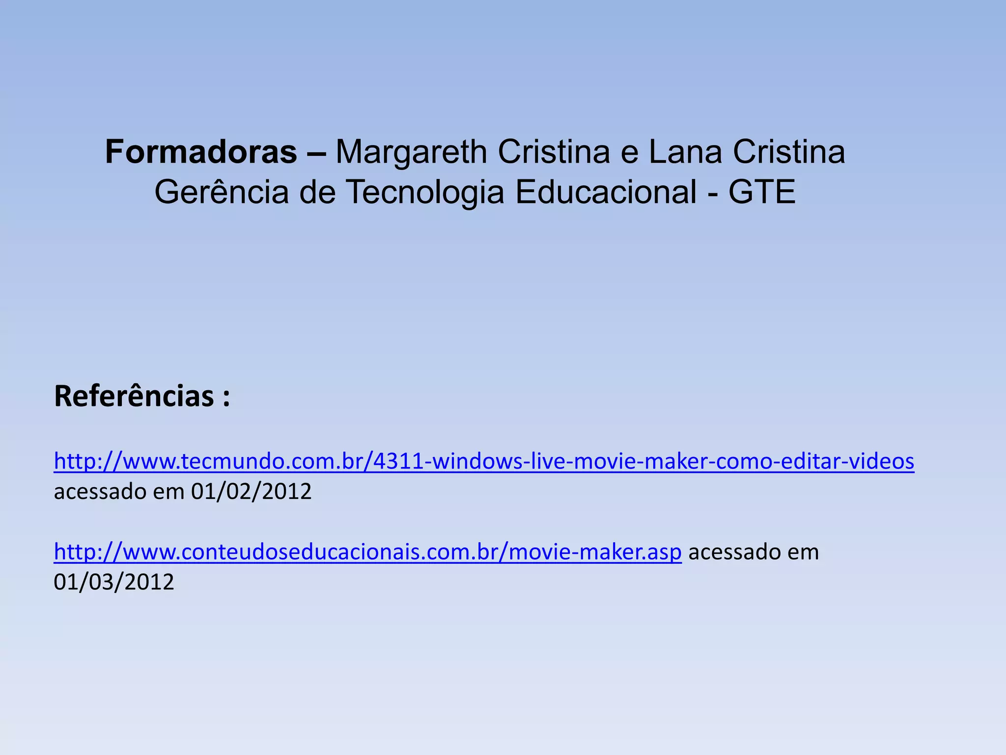 Formadoras – Margareth Cristina e Lana Cristina
       Gerência de Tecnologia Educacional - GTE




Referências :
http://www.tecmundo.com.br/4311-windows-live-movie-maker-como-editar-videos
acessado em 01/02/2012

http://www.conteudoseducacionais.com.br/movie-maker.asp acessado em
01/03/2012
 