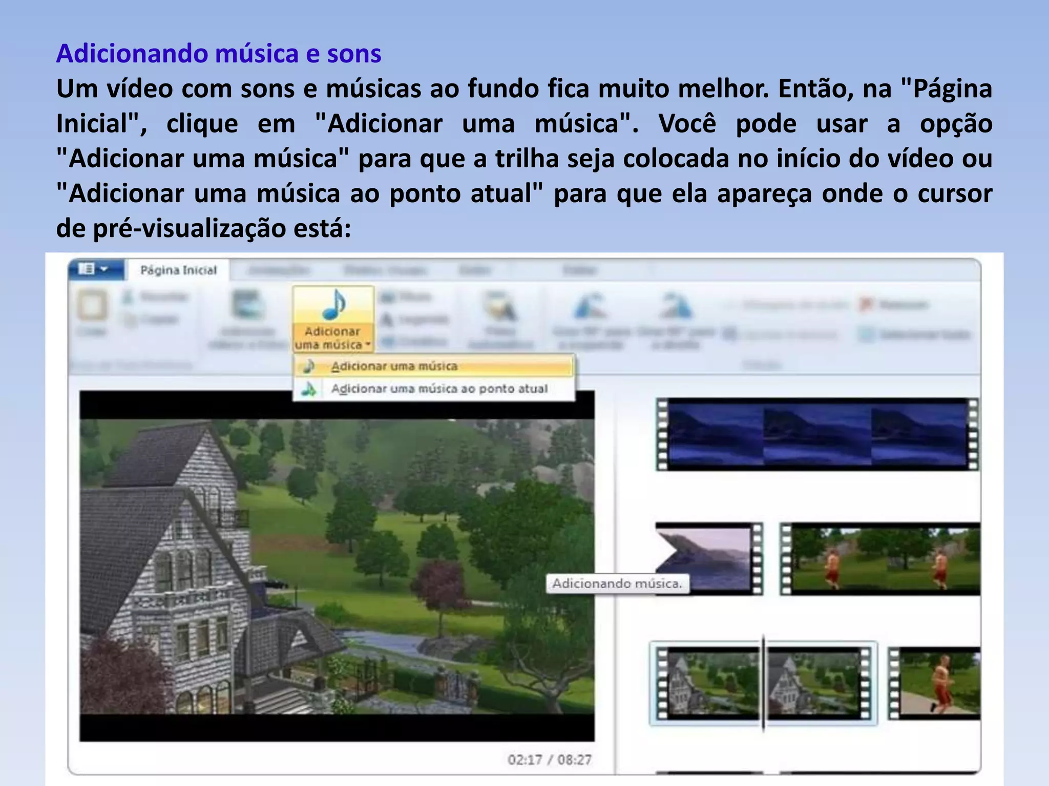 Adicionando música e sons
Um vídeo com sons e músicas ao fundo fica muito melhor. Então, na "Página
Inicial", clique em "Adicionar uma música". Você pode usar a opção
"Adicionar uma música" para que a trilha seja colocada no início do vídeo ou
"Adicionar uma música ao ponto atual" para que ela apareça onde o cursor
de pré-visualização está:
 