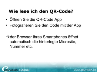 Wie lese ich den QR-Code?
• Öffnen Sie die QR-Code App
• Fotografieren Sie den Code mit der App

der Browser Ihres Smartphones öffnet
 automatisch die hinterlegte Microsite,
 Nummer etc.




                                    www.eduvision.de
 