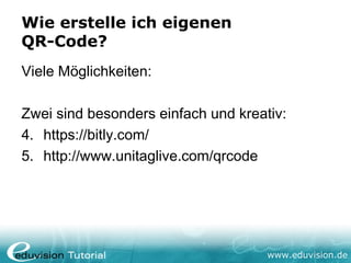 Wie erstelle ich eigenen
QR-Code?
Viele Möglichkeiten:

Zwei sind besonders einfach und kreativ:
4. https://bitly.com/
5. http://www.unitaglive.com/qrcode




                                     www.eduvision.de
 