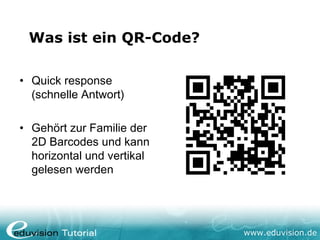 Was ist ein QR-Code?

• Quick response
  (schnelle Antwort)

• Gehört zur Familie der
  2D Barcodes und kann
  horizontal und vertikal
  gelesen werden




                            www.eduvision.de
 