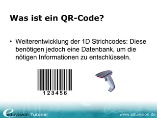 Was ist ein QR-Code?

• Weiterentwicklung der 1D Strichcodes: Diese
  benötigen jedoch eine Datenbank, um die
  nötigen Informationen zu entschlüsseln.




                                    www.eduvision.de
 