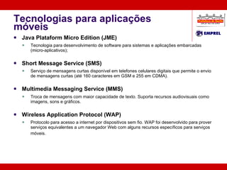 Tecnologias para aplicações móveis Java Plataform Micro Edition (JME) Tecnologia para desenvolvimento de software para sistemas e aplicações embarcadas (micro-aplicativos); Short Message Service (SMS) Serviço de mensagens curtas disponível em telefones celulares digitais que permite o envio de mensagens curtas (até 160 caracteres em GSM e 255 em CDMA). Multimedia Messaging Service (MMS) Troca de mensagens com maior capacidade de texto. Suporta recursos audiovisuais como imagens, sons e gráficos. Wireless Application Protocol (WAP) Protocolo para acesso a internet por dispositivos sem fio. WAP foi desenvolvido para prover serviços equivalentes a um navegador Web com alguns recursos específicos para serviços móveis.   