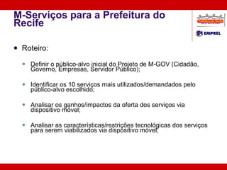 M-Serviços para a Prefeitura do Recife Roteiro: Definir o público-alvo inicial do Projeto de M-GOV (Cidadão, Governo, Empresas, Servidor Público); Identificar os 10 serviços mais utilizados/demandados pelo público-alvo escolhido; Analisar os ganhos/impactos da oferta dos serviços via dispositivo móvel; Analisar as características/restrições tecnológicas dos serviços para serem viabilizados via dispositivo móvel; 