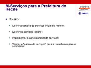 M-Serviços para a Prefeitura do Recife Roteiro: Definir a carteira de serviços inicial do Projeto; Definir os serviços “killers”; Implementar a carteira inicial de serviços; Vender o “pacote de serviços” para a Prefeitura e para a sociedade. 