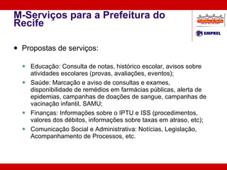 M-Serviços para a Prefeitura do Recife Propostas de serviços: Educação: Consulta de notas, histórico escolar, avisos sobre atividades escolares (provas, avaliações, eventos);  Saúde: Marcação e aviso de consultas e exames, disponibilidade de remédios em farmácias públicas, alerta de epidemias, campanhas de doações de sangue, campanhas de vacinação infantil, SAMU; Finanças: Informações sobre o IPTU e ISS (procedimentos, valores dos débitos, informações sobre taxas em atraso, etc); Comunicação Social e Administrativa: Notícias, Legislação, Acompanhamento de Processos, etc. 
