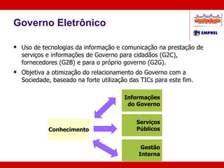 Governo Eletrônico Uso de tecnologias da informação e comunicação na prestação de serviços e informações de Governo para cidadãos (G2C),  fornecedores (G2B) e para o próprio governo (G2G). Objetiva a otimização do relacionamento do Governo com a Sociedade, baseado na forte utilização das TICs para este fim. Conhecimento Serviços Públicos Gestão Interna Informações do Governo G2G G2C G2C 