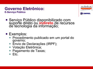 Governo Eletrônico: E-Serviço Público Serviço Público disponibilizado com suporte direto ou  indireto  de recursos de tecnologia da informação; Exemplos: Procedimento publicado em um portal do governo; Envio de Declarações (IRPF); Votação Eletrônica; Pagamento de Taxas; Etc. G2B 