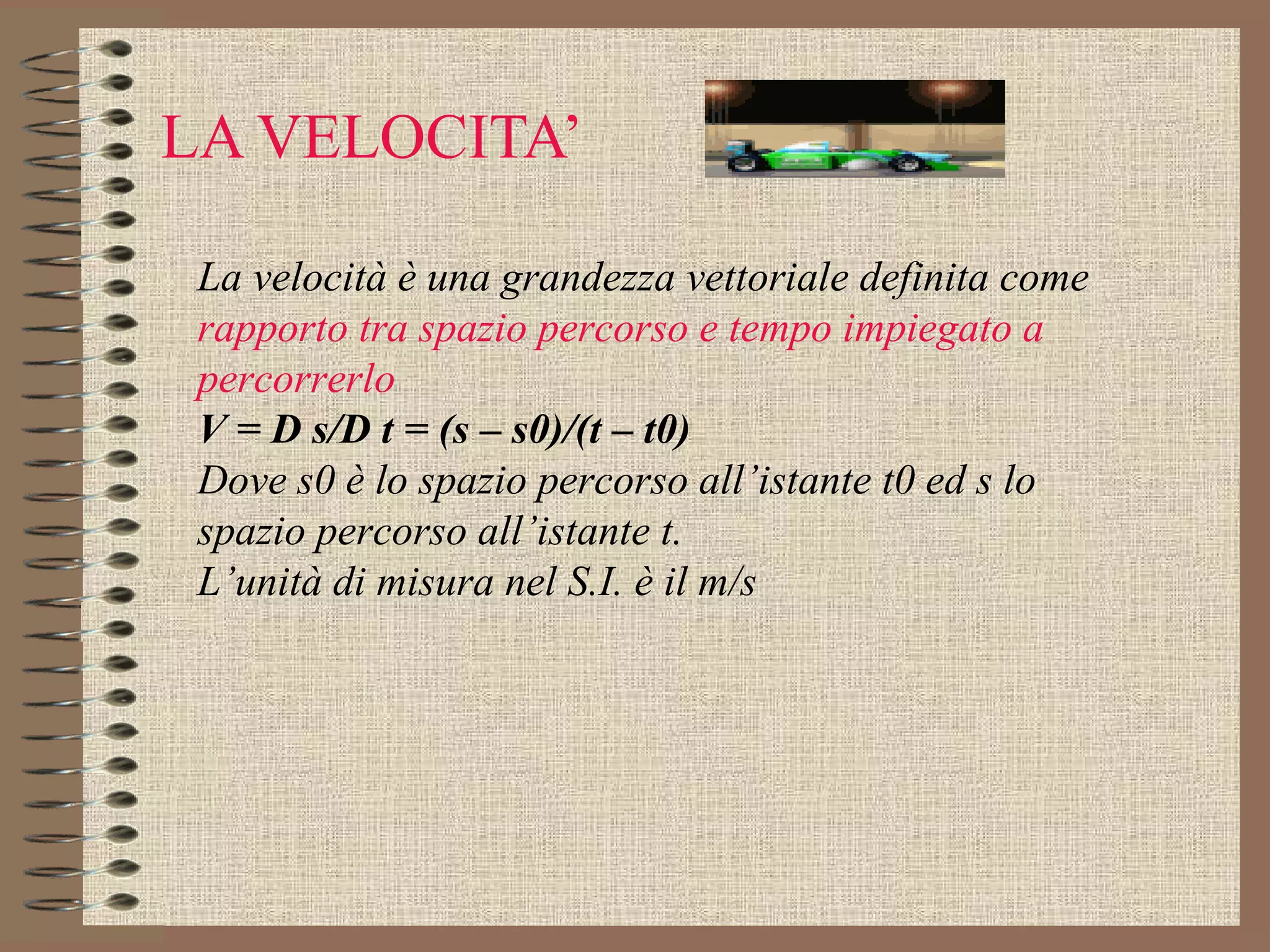 LA VELOCITA’ La velocità è una grandezza vettoriale definita come  rapporto tra spazio percorso e tempo impiegato a percorrerlo V = D s/D t = (s – s0)/(t – t0) Dove s0 è lo spazio percorso all’istante t0 ed s lo spazio percorso all’istante t. L’unità di misura nel S.I. è il m/s 