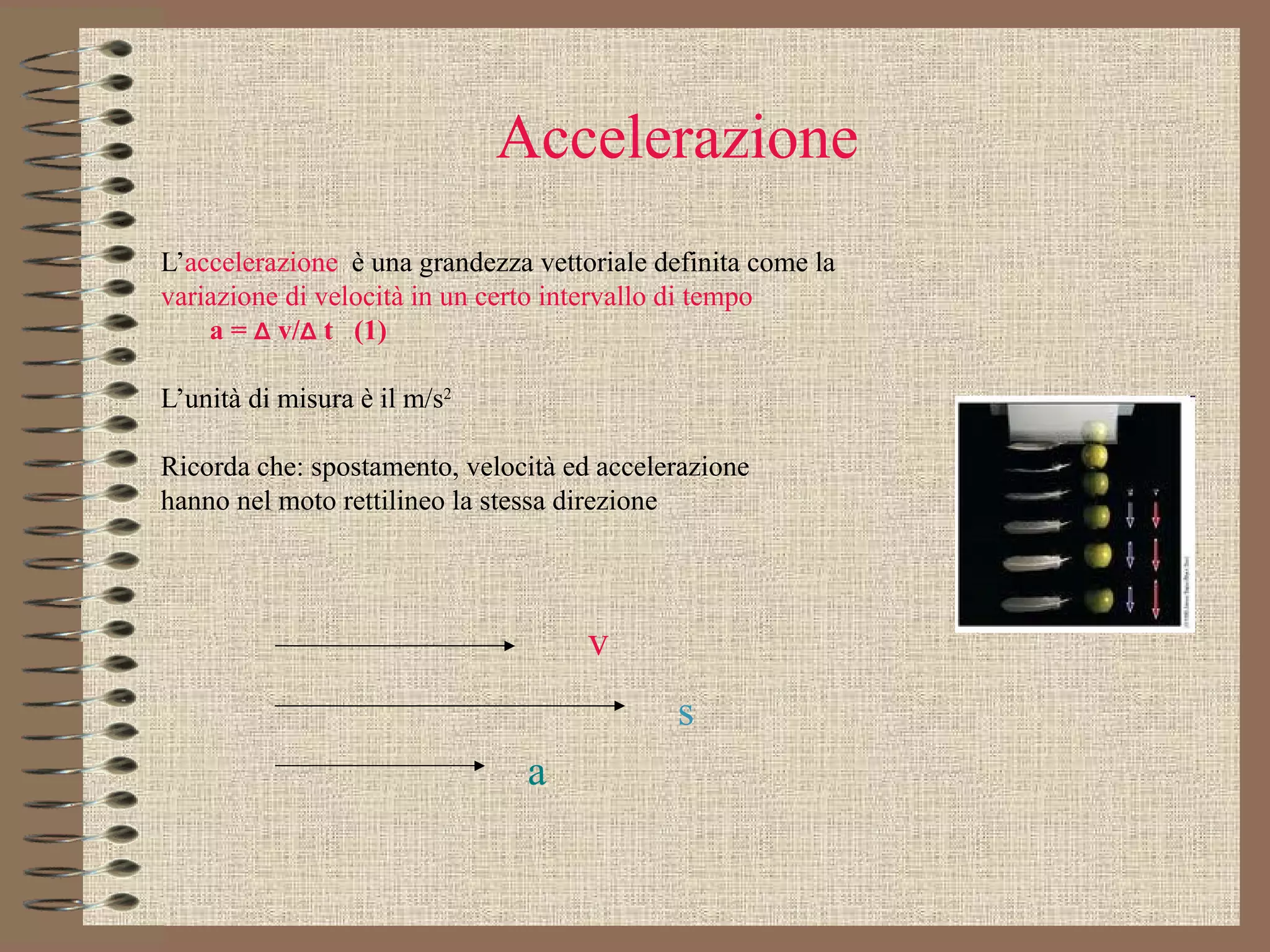 Accelerazione L’ accelerazione  è una grandezza vettoriale definita come la variazione di velocità in un certo intervallo di tempo   a =  Δ  v/ Δ  t  (1) L’unità di misura è il m/s 2  Ricorda che: spostamento, velocità ed accelerazione hanno nel moto rettilineo la stessa direzione  v s a 