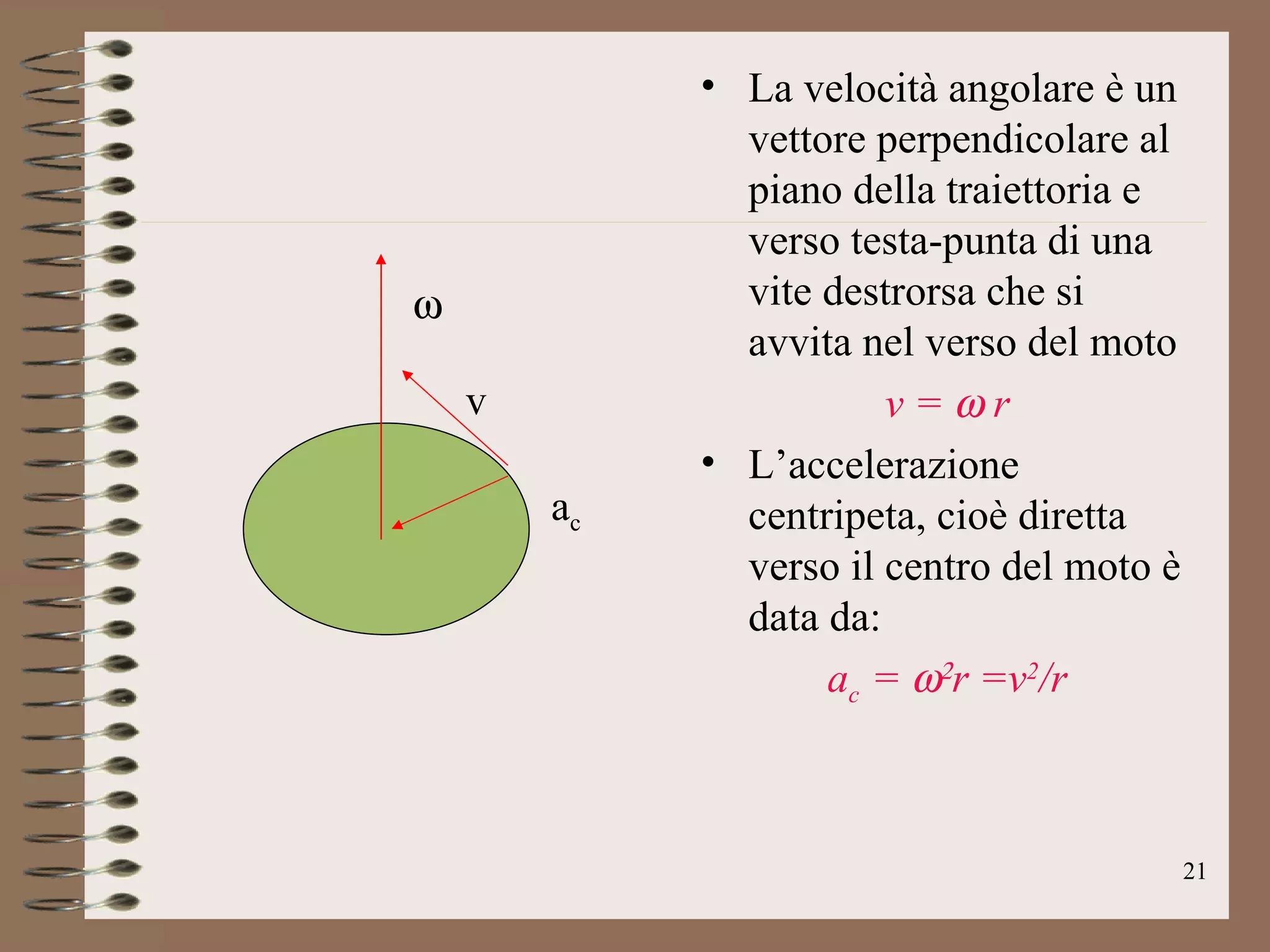 La velocità angolare è un vettore perpendicolare al piano della traiettoria e verso testa-punta di una vite destrorsa che si avvita nel verso del moto v =   r L’accelerazione centripeta, cioè diretta verso il centro del moto è data da: a c  =    r =v 2 /r  v a c 