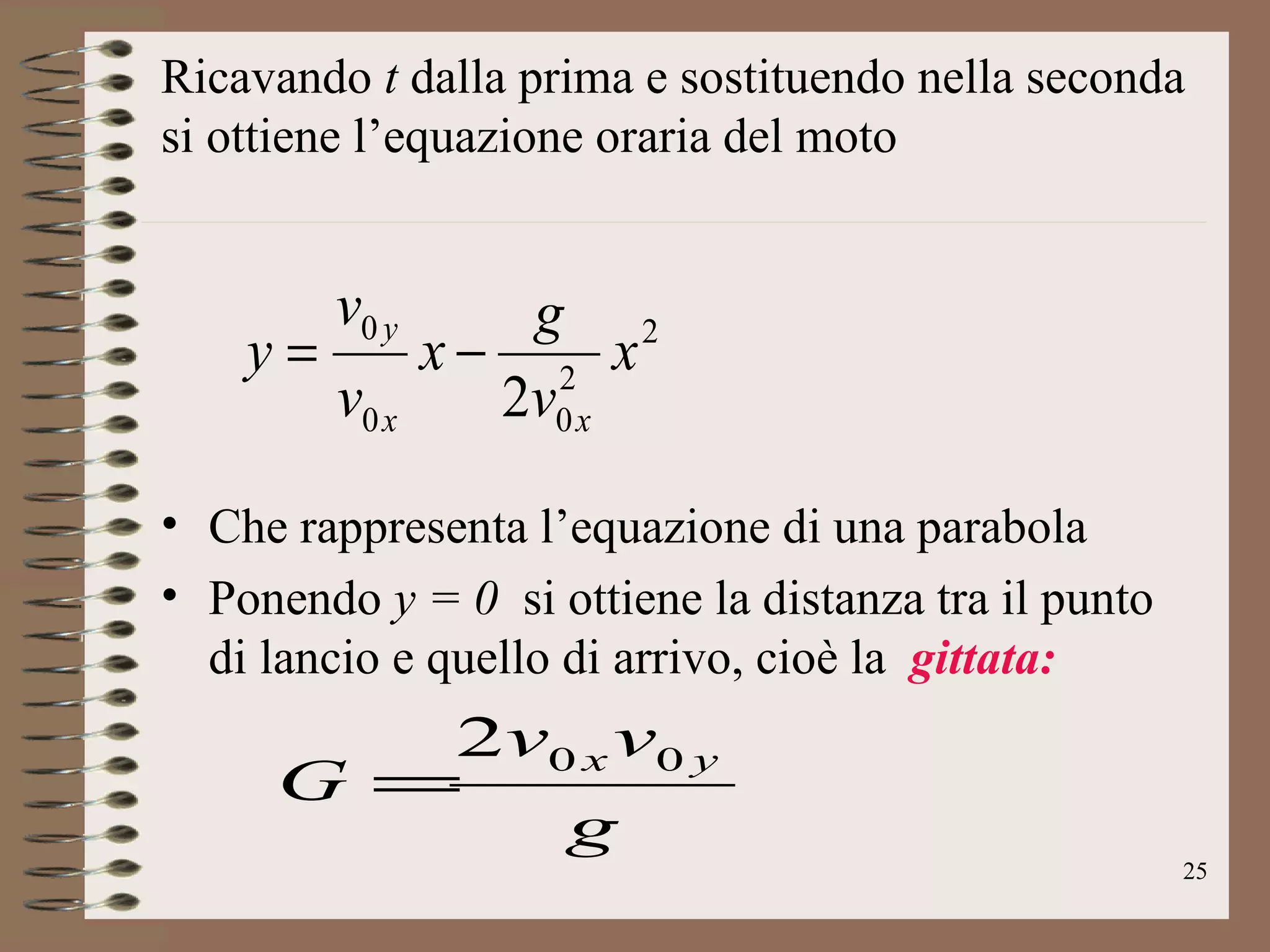 Ricavando  t  dalla prima e sostituendo nella seconda si ottiene l’equazione oraria del moto  Che rappresenta l’equazione di una parabola Ponendo  y = 0   si ottiene la distanza tra il punto di lancio e quello di arrivo, cioè la  gittata: 