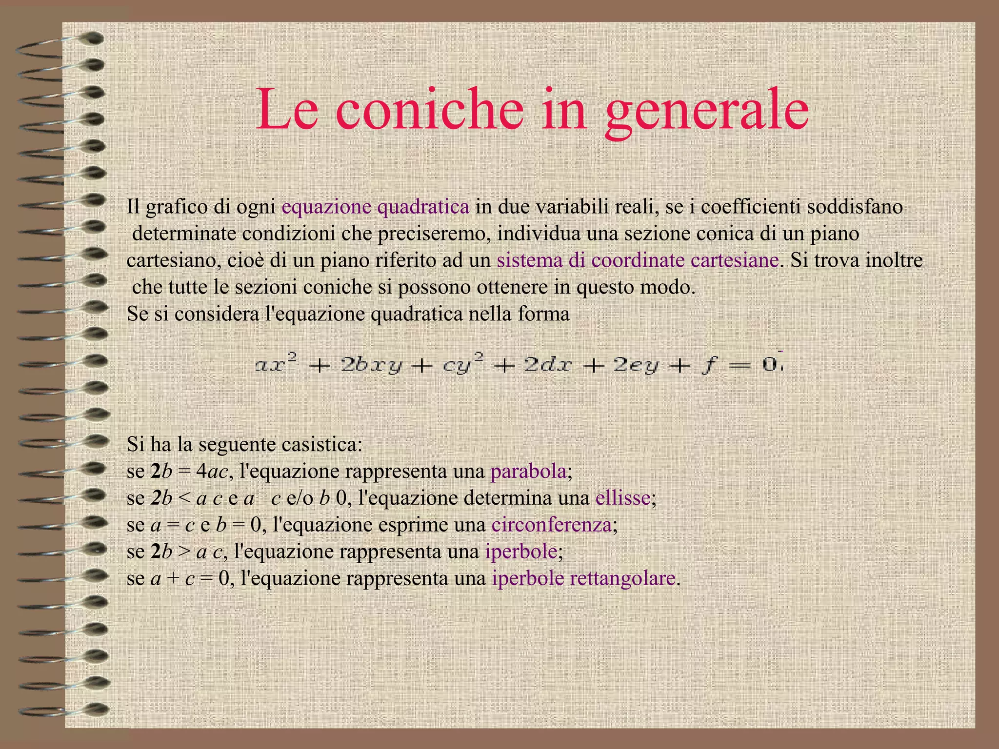 Le coniche in generale Il grafico di ogni  equazione quadratica  in due variabili reali, se i coefficienti soddisfano determinate condizioni che preciseremo, individua una sezione conica di un piano  cartesiano, cioè di un piano riferito ad un  sistema di coordinate cartesiane . Si trova inoltre che tutte le sezioni coniche si possono ottenere in questo modo. Se si considera l'equazione quadratica nella forma       Si ha la seguente casistica: se  2 b  = 4 ac , l'equazione rappresenta una  parabola ;  se  2 b  <  a c  e  a   c  e/o  b  0, l'equazione determina una  ellisse ;  se  a  =  c  e  b  = 0, l'equazione esprime una  circonferenza ;  se  2 b  >  a c , l'equazione rappresenta una  iperbole ;  se  a  +  c  = 0, l'equazione rappresenta una  iperbole rettangolare .  