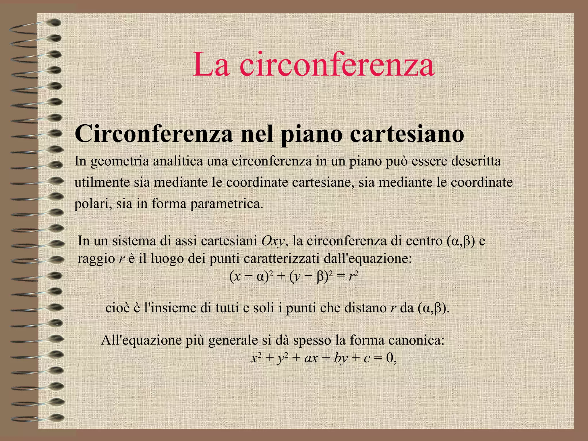 La circonferenza Circonferenza nel piano cartesiano In geometria analitica una circonferenza in un piano può essere descritta utilmente sia mediante le coordinate cartesiane, sia mediante le coordinate polari, sia in forma parametrica.  In un sistema di assi cartesiani  Oxy , la circonferenza di centro (α,β) e raggio  r  è il luogo dei punti caratterizzati dall'equazione:  ( x  − α) 2  + ( y  − β) 2  =  r 2 cioè è l'insieme di tutti e soli i punti che distano  r  da (α,β).  All'equazione più generale si dà spesso la forma canonica: x 2  +  y 2  +  ax  +  by  +  c  = 0, 