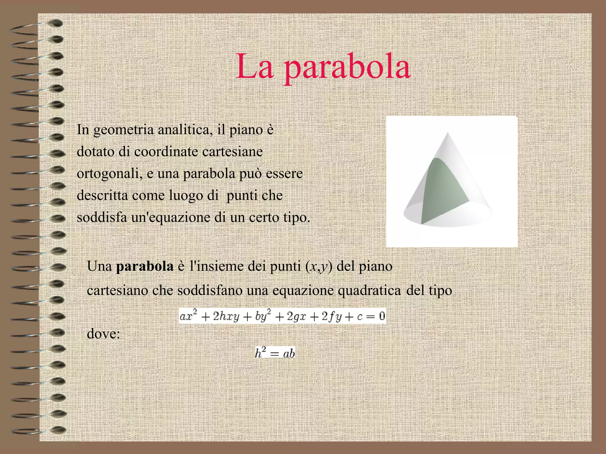 La parabola In geometria analitica, il piano è dotato di coordinate cartesiane  ortogonali, e una parabola può essere  descritta come luogo di  punti che soddisfa un'equazione di un certo tipo.  Una  parabola  è   l'insieme dei punti ( x , y ) del piano cartesiano che soddisfano una equazione quadratica   del tipo          dove: 