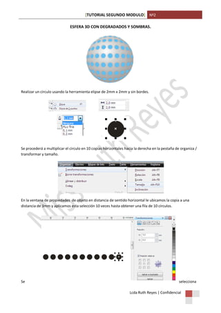[TUTORIAL SEGUNDO MODULO] Nº2
Lcda Ruth Reyes | Confidencial
ESFERA 3D CON DEGRADADOS Y SOMBRAS.
Realizar un círculo usando la herramienta elipse de 2mm x 2mm y sin bordes.
Se procederá a multiplicar el circulo en 10 copias horizontales hacia la derecha en la pestaña de organiza /
transformar y tamaño.
En la ventana de propiedades de objeto en distancia de sentido horizontal le ubicamos la copia a una
distancia de 3mm y aplicamos esta selección 10 veces hasta obtener una fila de 10 círculos.
Se selecciona
 