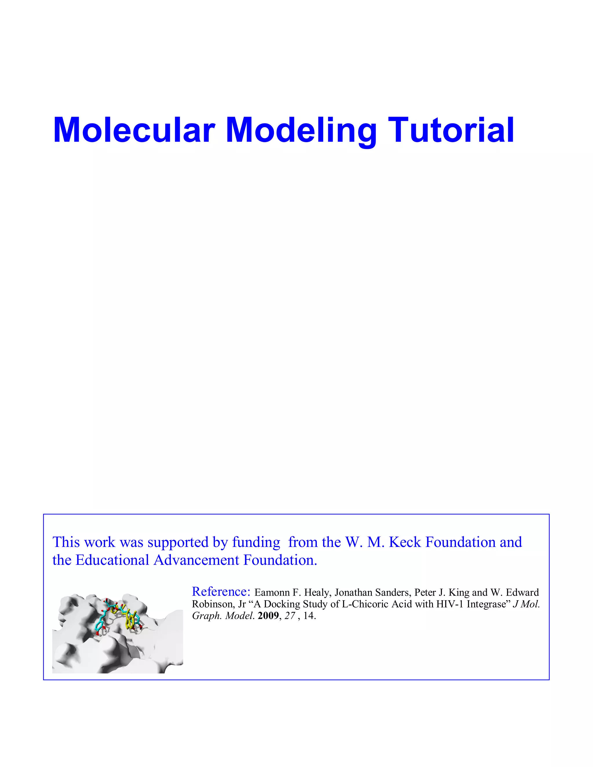 Molecular Modeling Tutorial 
This work was supported by funding from the W. M. Keck Foundation and 
the Educational Advancement Foundation. 
Reference: Eamonn F. Healy, Jonathan Sanders, Peter J. King and W. Edward 
Robinson, Jr “A Docking Study of L-Chicoric Acid with HIV-1 Integrase” J Mol. 
Graph. Model. 2009, 27 , 14. 
 