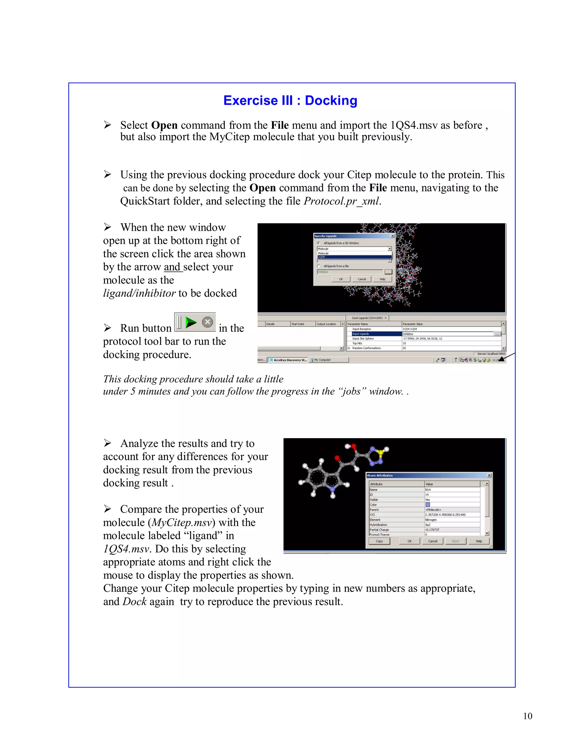 10 
Exercise III : Docking 
 Select Open command from the File menu and import the 1QS4.msv as before , 
but also import the MyCitep molecule that you built previously. 
 Using the previous docking procedure dock your Citep molecule to the protein. This 
can be done by selecting the Open command from the File menu, navigating to the 
QuickStart folder, and selecting the file Protocol.pr_xml. 
 When the new window 
open up at the bottom right of 
the screen click the area shown 
by the arrow and select your 
molecule as the 
ligand/inhibitor to be docked 
 Run button in the 
protocol tool bar to run the 
docking procedure. 
This docking procedure should take a little 
under 5 minutes and you can follow the progress in the “jobs” window. . 
 Analyze the results and try to 
account for any differences for your 
docking result from the previous 
docking result . 
 Compare the properties of your 
molecule (MyCitep.msv) with the 
molecule labeled “ligand” in 
1QS4.msv. Do this by selecting 
appropriate atoms and right click the 
mouse to display the properties as shown. 
Change your Citep molecule properties by typing in new numbers as appropriate, 
and Dock again try to reproduce the previous result. 
 
