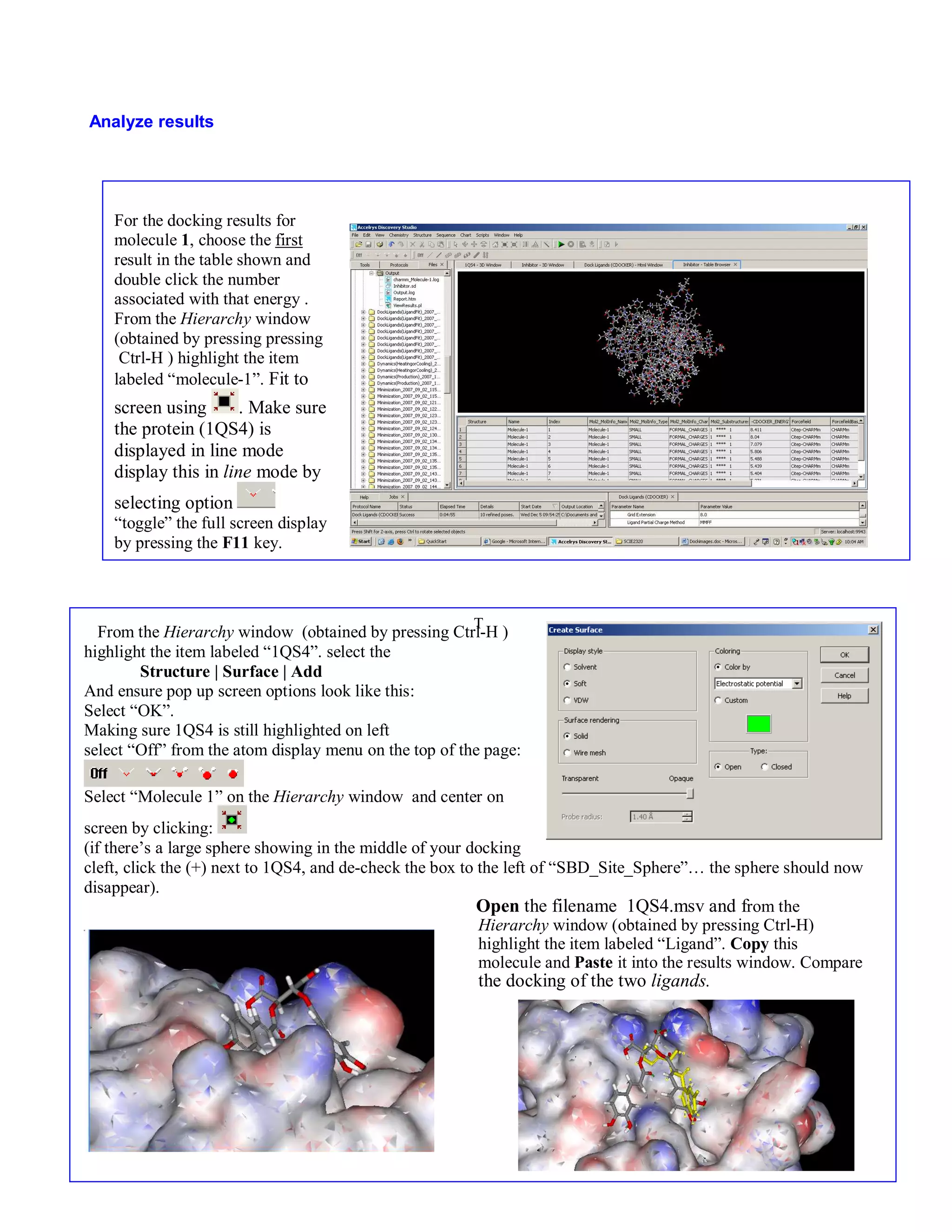 12 
T 
Analyze results 
For the docking results for 
molecule 1, choose the first 
result in the table shown and 
double click the number 
associated with that energy . 
From the Hierarchy window 
(obtained by pressing pressing 
Ctrl-H ) highlight the item 
labeled “molecule-1”. Fit to 
screen using . Make sure 
the protein (1QS4) is 
displayed in line mode 
display this in line mode by 
selecting option 
“toggle” the full screen display 
by pressing the F11 key. 
From the Hierarchy window (obtained by pressing Ctrl-H ) 
highlight the item labeled “1QS4”. select the 
Structure | Surface | Add 
And ensure pop up screen options look like this: 
Select “OK”. 
Making sure 1QS4 is still highlighted on left 
select “Off” from the atom display menu on the top of the page: 
Select “Molecule 1” on the Hierarchy window and center on 
screen by clicking: 
(if there’s a large sphere showing in the middle of your docking 
cleft, click the (+) next to 1QS4, and de-check the box to the left of “SBD_Site_Sphere”… the sphere should now 
disappear). 
Open the filename 1QS4.msv and from the 
Hierarchy window (obtained by pressing Ctrl-H) 
highlight the item labeled “Ligand”. Copy this 
molecule and Paste it into the results window. Compare 
the docking of the two ligands. 
 