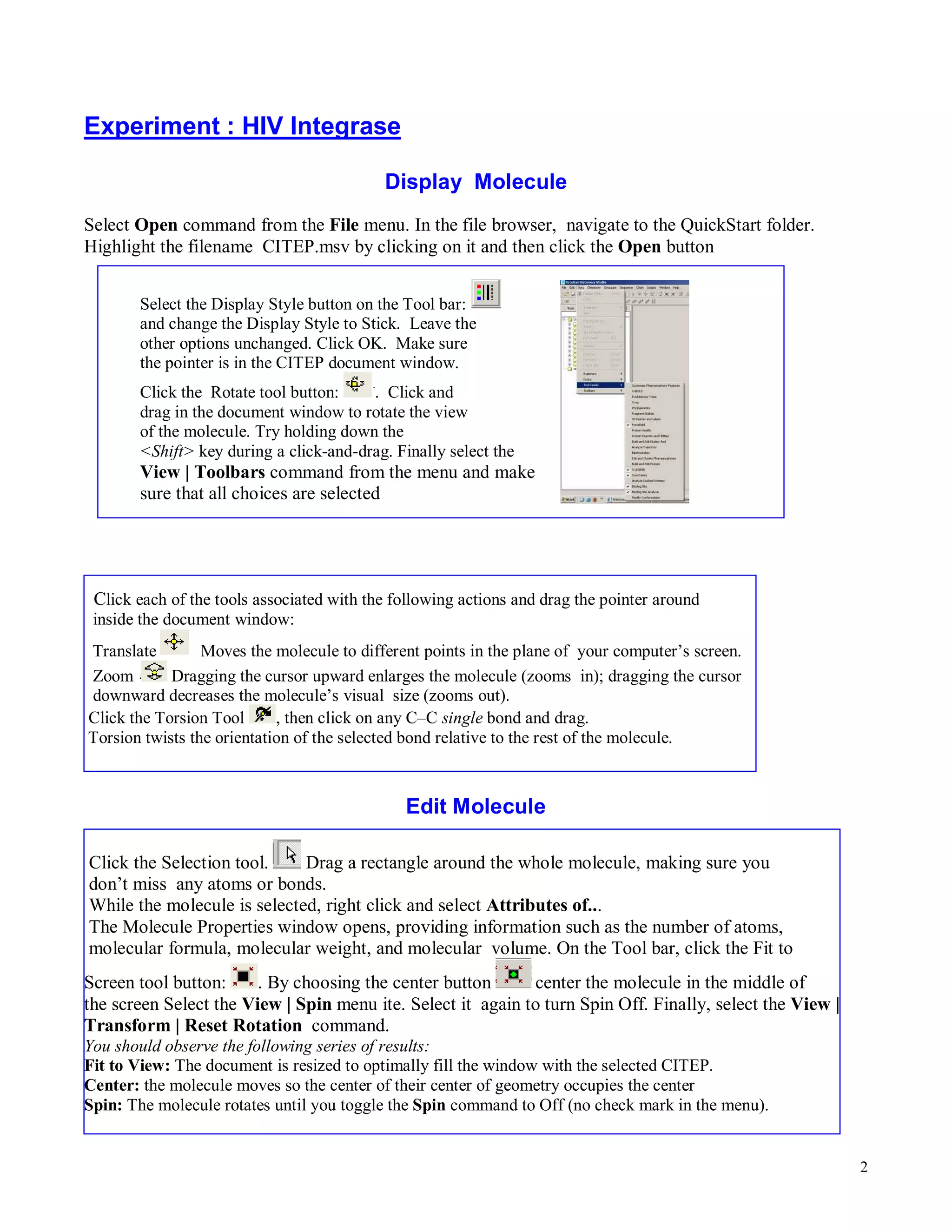 2 
Experiment : HIV Integrase 
Display Molecule 
Select Open command from the File menu. In the file browser, navigate to the QuickStart folder. 
Highlight the filename CITEP.msv by clicking on it and then click the Open button 
Select the Display Style button on the Tool bar: 
and change the Display Style to Stick. Leave the 
other options unchanged. Click OK. Make sure 
the pointer is in the CITEP document window. 
Click the Rotate tool button: . Click and 
drag in the document window to rotate the view 
of the molecule. Try holding down the 
<Shift> key during a click-and-drag. Finally select the 
View | Toolbars command from the menu and make 
sure that all choices are selected 
Click each of the tools associated with the following actions and drag the pointer around 
inside the document window: 
Translate Moves the molecule to different points in the plane of your computer’s screen. 
Zoom Dragging the cursor upward enlarges the molecule (zooms in); dragging the cursor 
downward decreases the molecule’s visual size (zooms out). 
Click the Torsion Tool , then click on any C–C single bond and drag. 
Torsion twists the orientation of the selected bond relative to the rest of the molecule. 
Edit Molecule 
Click the Selection tool. Drag a rectangle around the whole molecule, making sure you 
don’t miss any atoms or bonds. 
While the molecule is selected, right click and select Attributes of... 
The Molecule Properties window opens, providing information such as the number of atoms, 
molecular formula, molecular weight, and molecular volume. On the Tool bar, click the Fit to 
Screen tool button: . By choosing the center button 
center the molecule in the middle of 
the screen Select the View | Spin menu ite. Select it again to turn Spin Off. Finally, select the View | 
Transform | Reset Rotation command. 
You should observe the following series of results: 
Fit to View: The document is resized to optimally fill the window with the selected CITEP. 
Center: the molecule moves so the center of their center of geometry occupies the center 
Spin: The molecule rotates until you toggle the Spin command to Off (no check mark in the menu). 
 