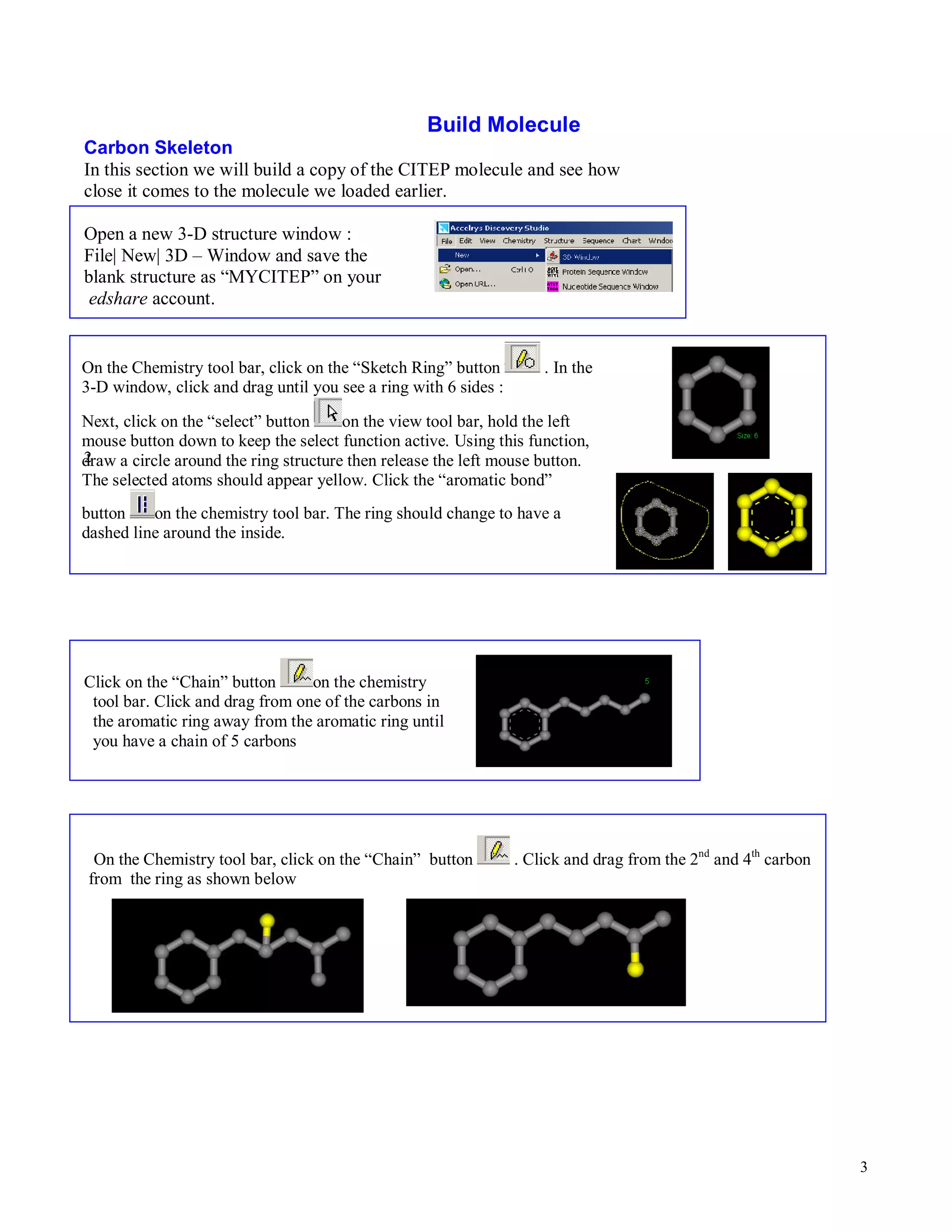 3 
Build Molecule 
Carbon Skeleton 
In this section we will build a copy of the CITEP molecule and see how 
close it comes to the molecule we loaded earlier. 
Open a new 3-D structure window : 
File| New| 3D – Window and save the 
blank structure as “MYCITEP” on your 
edshare account. 
On the Chemistry tool bar, click on the “Sketch Ring” button . In the 
3-D window, click and drag until you see a ring with 6 sides : 
Next, click on the “select” button on the view tool bar, hold the left 
mouse button down to keep the select function active. Using this function, 
draw 2 
a circle around the ring structure then release the left mouse button. 
The selected atoms should appear yellow. Click the “aromatic bond” 
button on the chemistry tool bar. The ring should change to have a 
dashed line around the inside. 
Click on the “Chain” button on the chemistry 
tool bar. Click and drag from one of the carbons in 
the aromatic ring away from the aromatic ring until 
you have a chain of 5 carbons 
On the Chemistry tool bar, click on the “Chain” button . Click and drag from the 2nd and 4th carbon 
from the ring as shown below 
 
