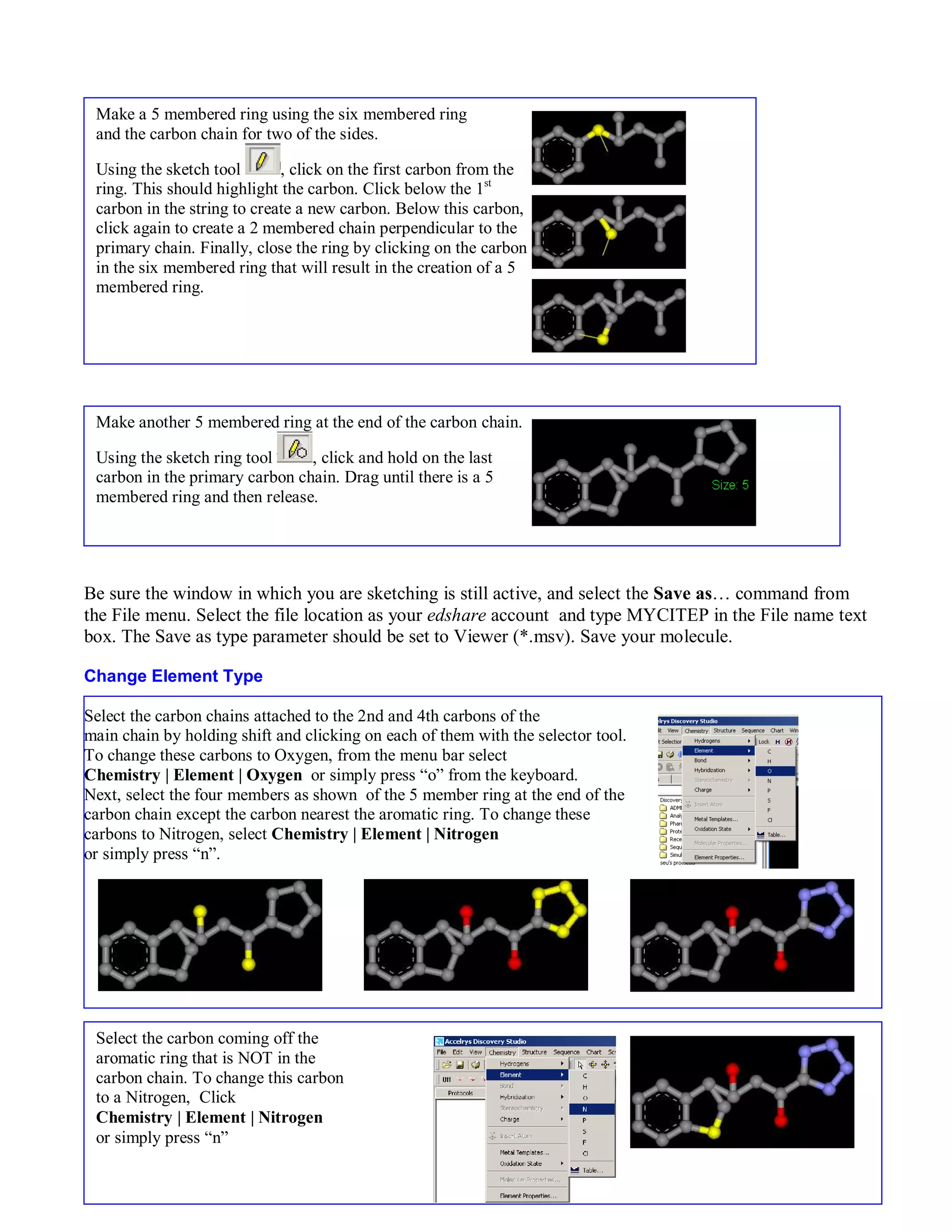 Be sure the window in which you are sketching is still active, and select the Save as… command from 
the File menu. Select the file location as your edshare account and type MYCITEP in the File name text 
box. The Save as type parameter should be set to Viewer (*.msv). Save your molecule. 
Change Element Type 
4 
Make a 5 membered ring using the six membered ring 
and the carbon chain for two of the sides. 
Using the sketch tool , click on the first carbon from the 
ring. This should highlight the carbon. Click below the 1st 
carbon in the string to create a new carbon. Below this carbon, 
click again to create a 2 membered chain perpendicular to the 
primary chain. Finally, close the ring by clicking on the carbon 
in the six membered ring that will result in the creation of a 5 
membered ring. 
Make another 5 membered ring at the end of the carbon chain. 
Using the sketch ring tool , click and hold on the last 
carbon in the primary carbon chain. Drag until there is a 5 
membered ring and then release. 
Select the carbon chains attached to the 2nd and 4th carbons of the 
main chain by holding shift and clicking on each of them with the selector tool. 
To change these carbons to Oxygen, from the menu bar select 
Chemistry | Element | Oxygen or simply press “o” from the keyboard. 
Next, select the four members as shown of the 5 member ring at the end of the 
carbon chain except the carbon nearest the aromatic ring. To change these 
carbons to Nitrogen, select Chemistry | Element | Nitrogen 
or simply press “n”. 
Select the carbon coming off the 
aromatic ring that is NOT in the 
carbon chain. To change this carbon 
to a Nitrogen, Click 
Chemistry | Element | Nitrogen 
or simply press “n” 
 