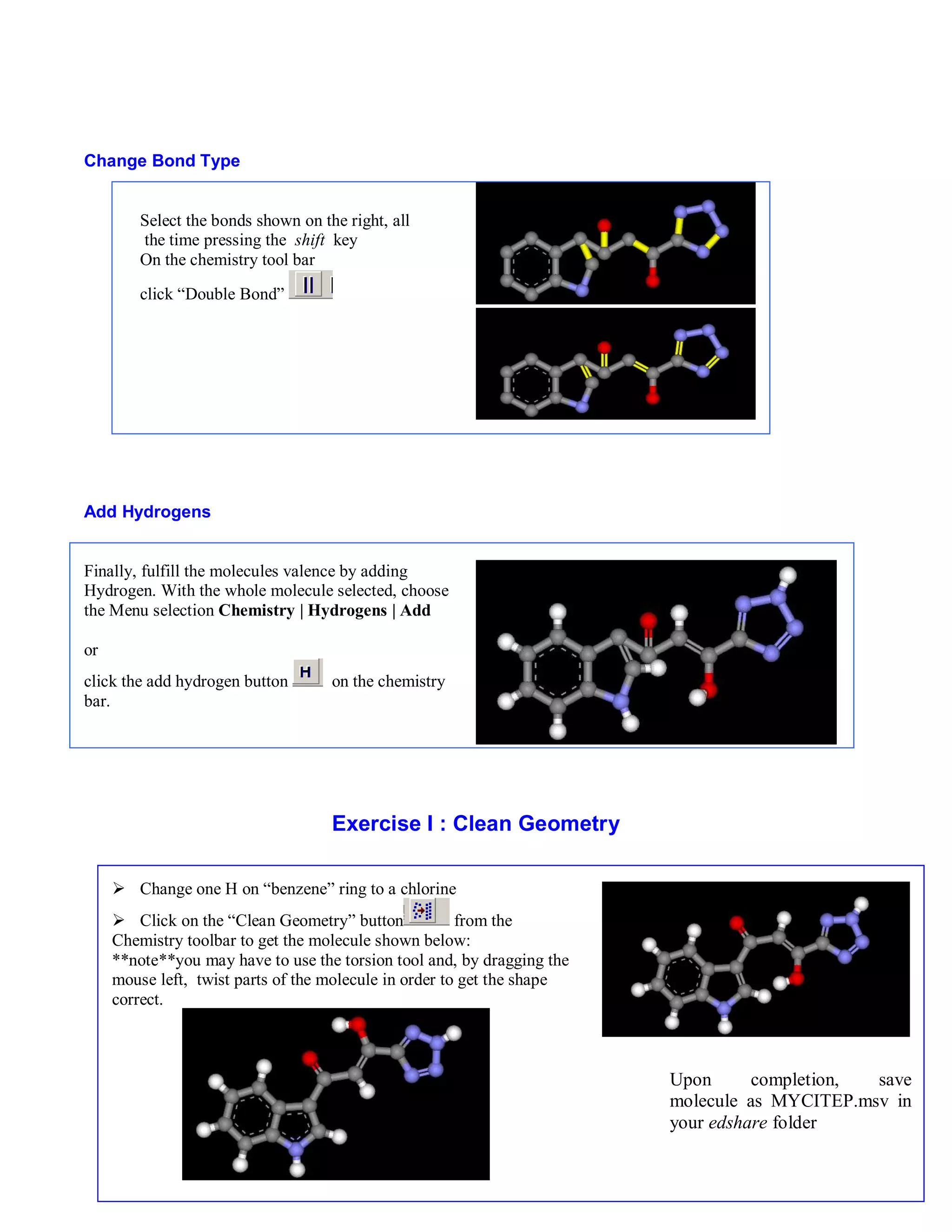 Upon completion, save 
molecule as MYCITEP.msv in 
your edshare folder 
5 
Change Bond Type 
Select the bonds shown on the right, all 
the time pressing the shift key 
On the chemistry tool bar 
click “Double Bond” 
Add Hydrogens 
Finally, fulfill the molecules valence by adding 
Hydrogen. With the whole molecule selected, choose 
the Menu selection Chemistry | Hydrogens | Add 
or 
click the add hydrogen button on the chemistry 
bar. 
Exercise I : Clean Geometry 
 Change one H on “benzene” ring to a chlorine 
 Click on the “Clean Geometry” button from the 
Chemistry toolbar to get the molecule shown below: 
**note**you may have to use the torsion tool and, by dragging the 
mouse left, twist parts of the molecule in order to get the shape 
correct. 
 