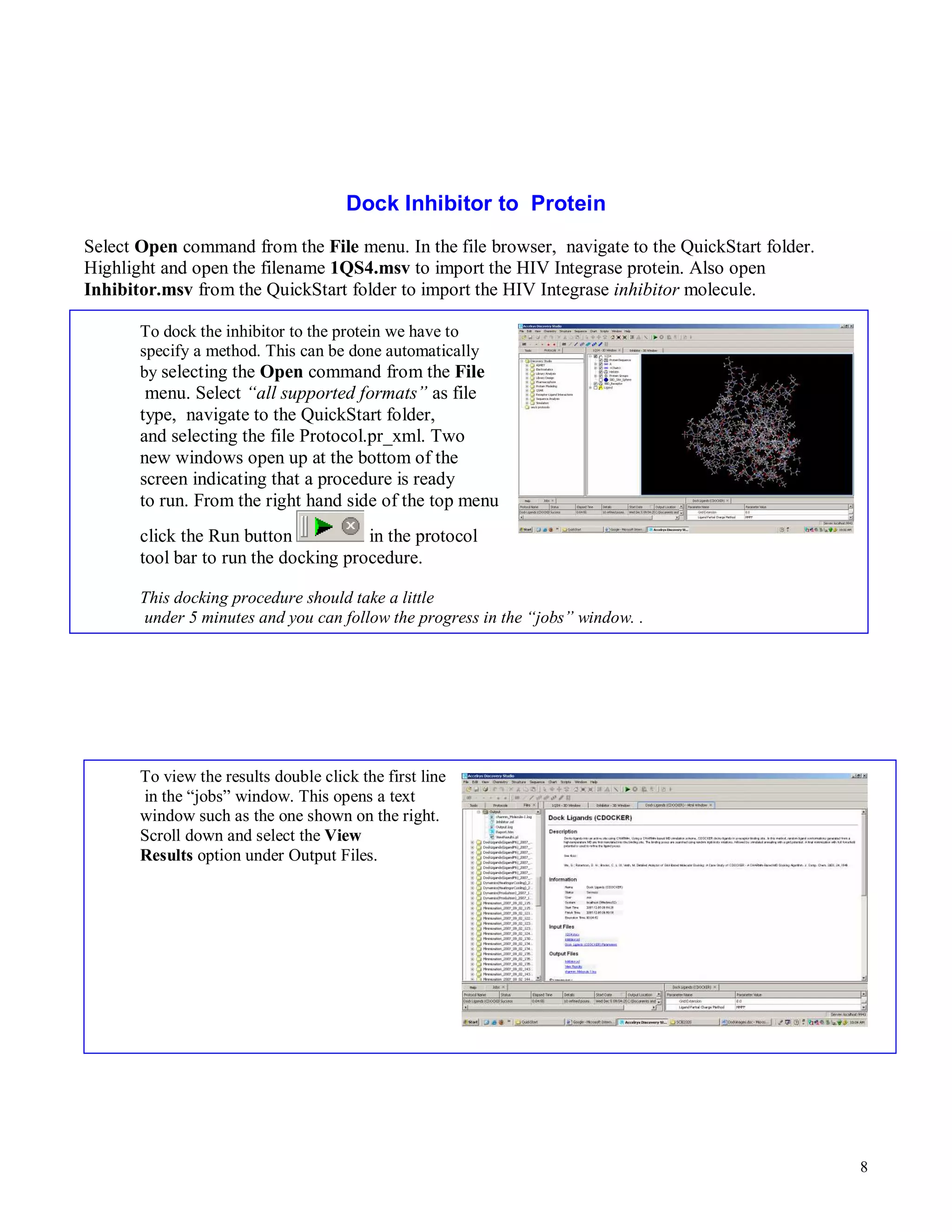 8 
Dock Inhibitor to Protein 
Select Open command from the File menu. In the file browser, navigate to the QuickStart folder. 
Highlight and open the filename 1QS4.msv to import the HIV Integrase protein. Also open 
Inhibitor.msv from the QuickStart folder to import the HIV Integrase inhibitor molecule. 
To dock the inhibitor to the protein we have to 
specify a method. This can be done automatically 
by selecting the Open command from the File 
menu. Select “all supported formats” as file 
type, navigate to the QuickStart folder, 
and selecting the file Protocol.pr_xml. Two 
new windows open up at the bottom of the 
screen indicating that a procedure is ready 
to run. From the right hand side of the top menu 
click the Run button in the protocol 
tool bar to run the docking procedure. 
This docking procedure should take a little 
under 5 minutes and you can follow the progress in the “jobs” window. . 
To view the results double click the first line 
in the “jobs” window. This opens a text 
window such as the one shown on the right. 
Scroll down and select the View 
Results option under Output Files. 
 