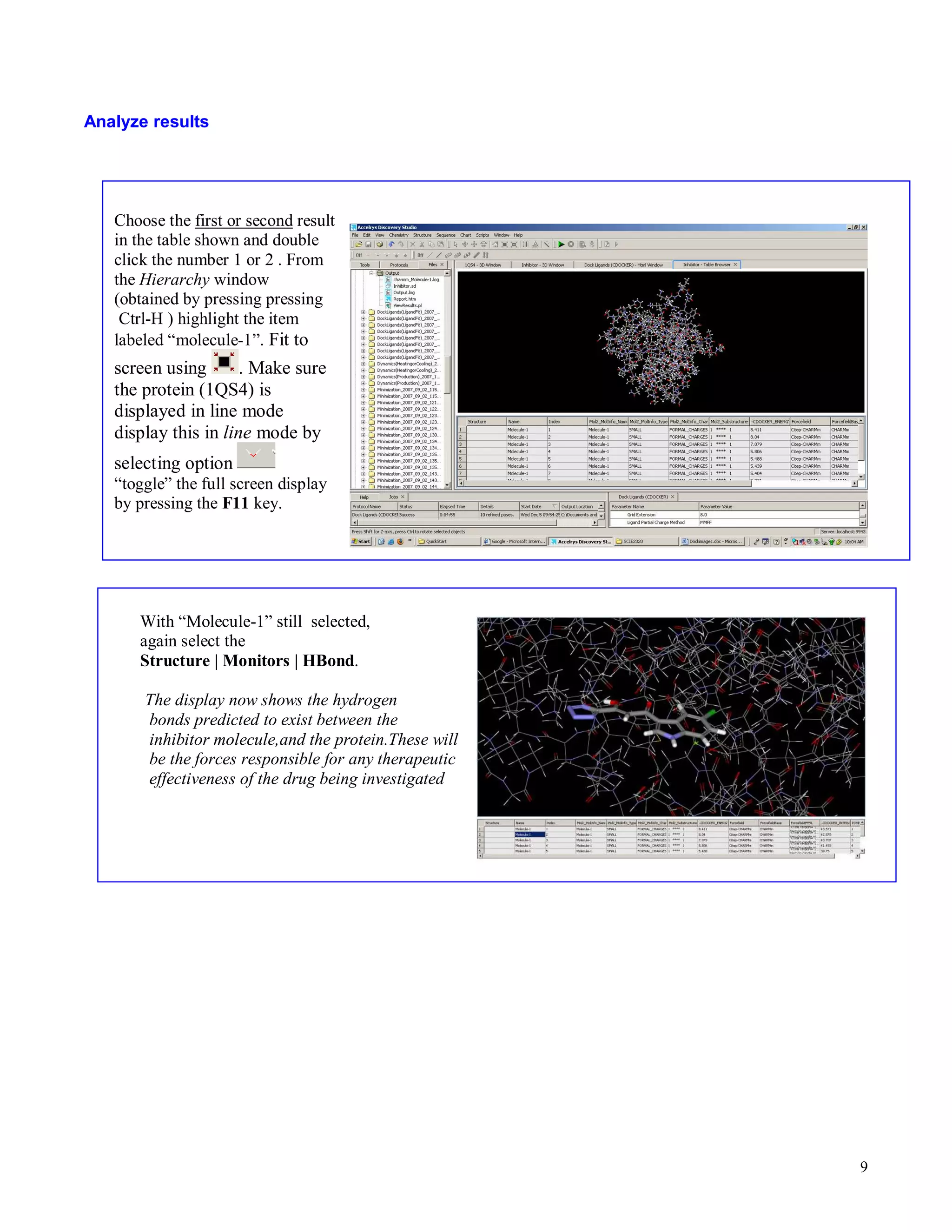 9 
Analyze results 
Choose the first or second result 
in the table shown and double 
click the number 1 or 2 . From 
the Hierarchy window 
(obtained by pressing pressing 
Ctrl-H ) highlight the item 
labeled “molecule-1”. Fit to 
screen using . Make sure 
the protein (1QS4) is 
displayed in line mode 
display this in line mode by 
selecting option 
“toggle” the full screen display 
by pressing the F11 key. 
With “Molecule-1” still selected, 
again select the 
Structure | Monitors | HBond. 
The display now shows the hydrogen 
bonds predicted to exist between the 
inhibitor molecule,and the protein.These will 
be the forces responsible for any therapeutic 
effectiveness of the drug being investigated 
 