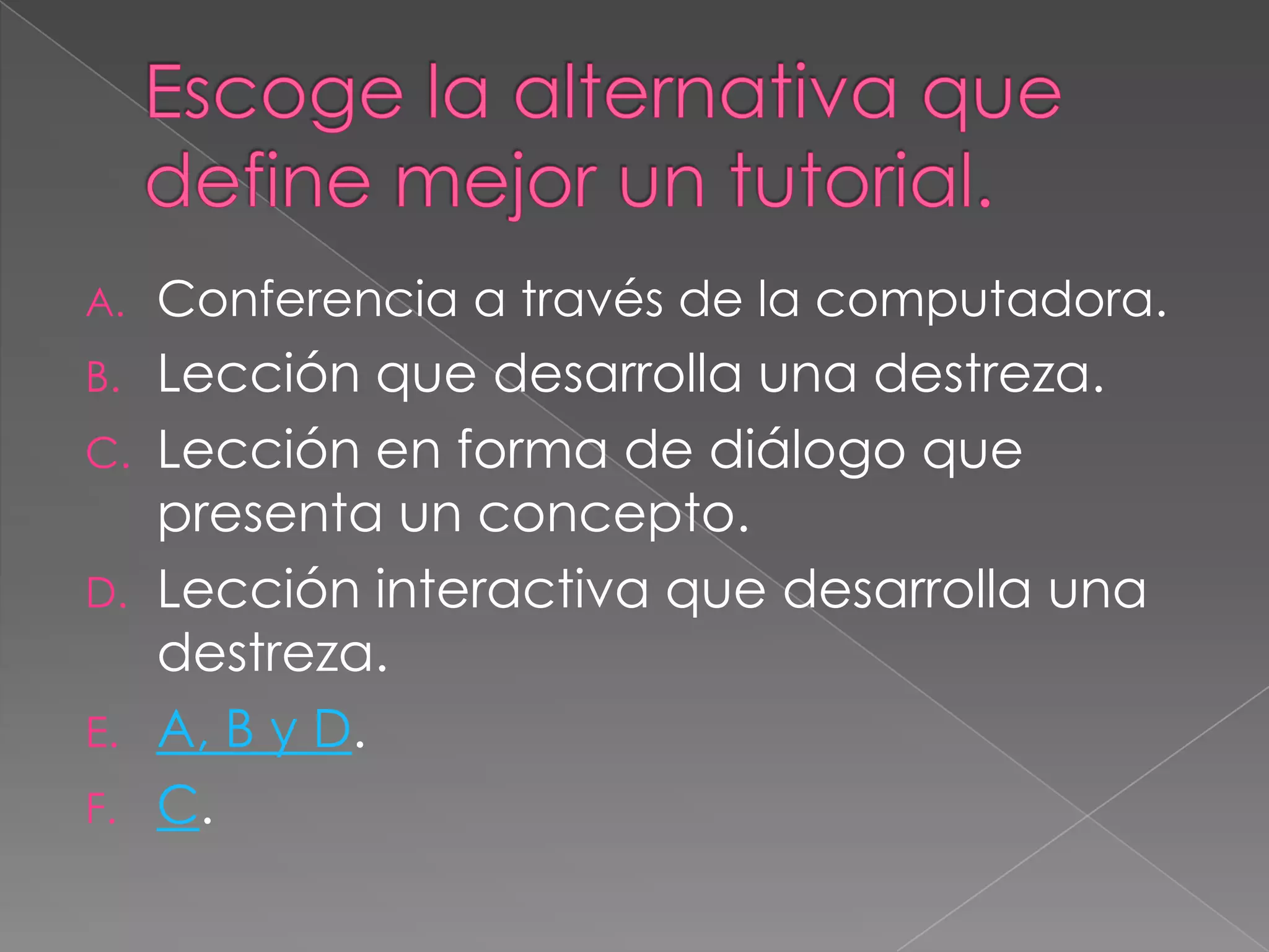 A.   Conferencia a través de la computadora.
B.   Lección que desarrolla una destreza.
C.   Lección en forma de diálogo que
     presenta un concepto.
D.   Lección interactiva que desarrolla una
     destreza.
E.   A, B y D.
F.   C.
 