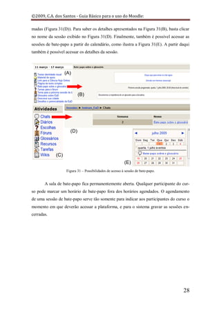 ©2009, C.A. dos Santos - Guia Básico para o uso do Moodle:

madas (Figura 31(D)). Para saber os detalhes apresentados na Figura 31(B), basta clicar
no nome da sessão exibido no Figura 31(D). Finalmente, também é possível acessar as
sessões de bate-papo a partir do calendário, como ilustra a Figura 31(E). A partir daqui
também é possível acessar os detalhes da sessão.




                   Figura 31 – Possibilidades de acesso à sessão de bate-papo.


       A sala de bate-papo fica permanentemente aberta. Qualquer participante do cur-
so pode marcar um horário de bate-papo fora dos horários agendados. O agendamento
de uma sessão de bate-papo serve tão somente para indicar aos participantes do curso o
momento em que deverão acessar a plataforma, e para o sistema gravar as sessões en-
cerradas.




                                                                                    28
 