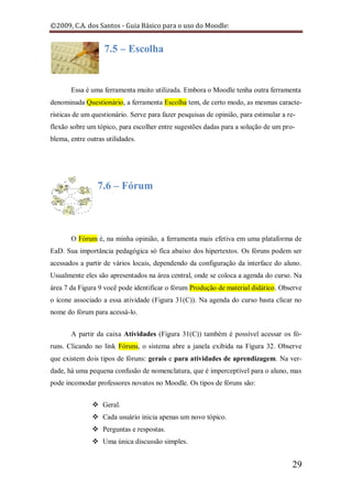 ©2009, C.A. dos Santos - Guia Básico para o uso do Moodle:


                   7.5 – Escolha


       Essa é uma ferramenta muito utilizada. Embora o Moodle tenha outra ferramenta
denominada Questionário, a ferramenta Escolha tem, de certo modo, as mesmas caracte-
rísticas de um questionário. Serve para fazer pesquisas de opinião, para estimular a re-
flexão sobre um tópico, para escolher entre sugestões dadas para a solução de um pro-
blema, entre outras utilidades.




                 7.6 – Fórum



       O Fórum é, na minha opinião, a ferramenta mais efetiva em uma plataforma de
EaD. Sua importância pedagógica só fica abaixo dos hipertextos. Os fóruns podem ser
acessados a partir de vários locais, dependendo da configuração da interface do aluno.
Usualmente eles são apresentados na área central, onde se coloca a agenda do curso. Na
área 7 da Figura 9 você pode identificar o fórum Produção de material didático. Observe
o ícone associado a essa atividade (Figura 31(C)). Na agenda do curso basta clicar no
nome do fórum para acessá-lo.


       A partir da caixa Atividades (Figura 31(C)) também é possível acessar os fó-
runs. Clicando no link Fóruns, o sistema abre a janela exibida na Figura 32. Observe
que existem dois tipos de fóruns: gerais e para atividades de aprendizagem. Na ver-
dade, há uma pequena confusão de nomenclatura, que é imperceptível para o aluno, mas
pode incomodar professores novatos no Moodle. Os tipos de fóruns são:


                Geral.
                Cada usuário inicia apenas um novo tópico.
                Perguntas e respostas.
                Uma única discussão simples.


                                                                                      29
 