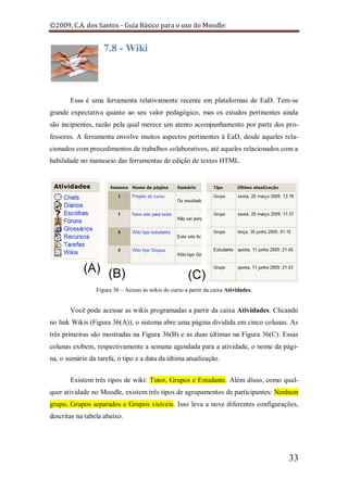 ©2009, C.A. dos Santos - Guia Básico para o uso do Moodle:


                    7.8 - Wiki



       Essa é uma ferramenta relativamente recente em plataformas de EaD. Tem-se
grande expectativa quanto ao seu valor pedagógico, mas os estudos pertinentes ainda
são incipientes, razão pela qual merece um atento acompanhamento por parte dos pro-
fessores. A ferramenta envolve muitos aspectos pertinentes à EaD, desde aqueles rela-
cionados com procedimentos de trabalhos colaborativos, até aqueles relacionados com a
habilidade no manuseio das ferramentas de edição de textos HTML.




                 Figura 36 – Acesso às wikis do curso a partir da caixa Atividades.


       Você pode acessar as wikis programadas a partir da caixa Atividades. Clicando
no link Wikis (Figura 36(A)), o sistema abre uma página dividida em cinco colunas. As
três primeiras são mostradas na Figura 36(B) e as duas últimas na Figura 36(C). Essas
colunas exibem, respectivamente a semana agendada para a atividade, o nome da pági-
na, o sumário da tarefa, o tipo e a data da última atualização.


       Existem três tipos de wiki: Tutor, Grupos e Estudante. Além disso, como qual-
quer atividade no Moodle, existem três tipos de agrupamentos de participantes: Nenhum
grupo, Grupos separados e Grupos visíveis. Isso leva a nove diferentes configurações,
descritas na tabela abaixo.




                                                                                      33
 